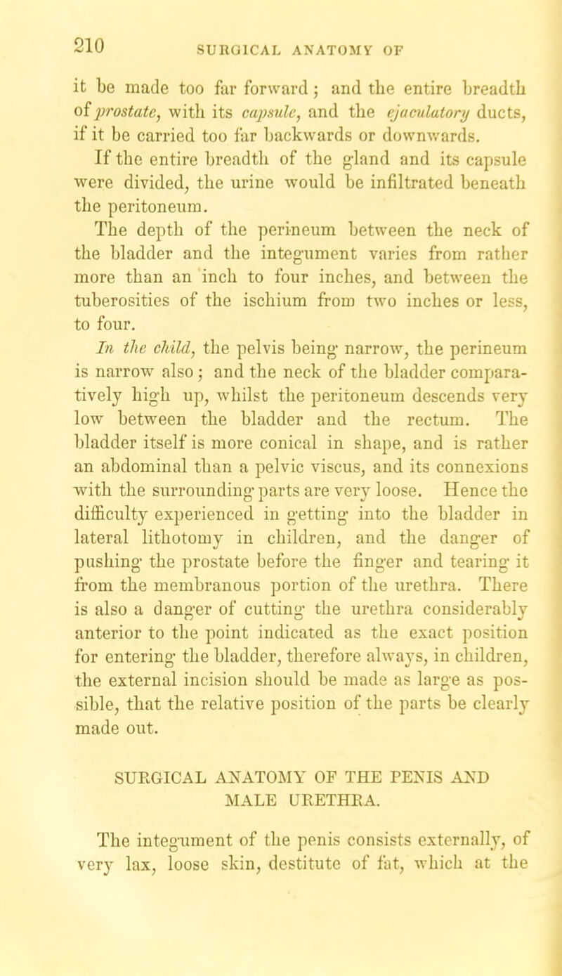 it be made too far forward; and the entire breadth oiprostate, with its caj)sule, and the ejaculatory ducts, if it be carried too far backwards or downwards. If the entire breadth of the g-land and its capsule were divided, the urine would be infiltrated beneath the peritoneum. The depth of the perineum between the neck of the bladder and the integument varies from rather more than an inch to four inches, and between the tuberosities of the ischium from two inches or less, to four. In the child, the pelvis being' narrow, the perineum is narrow also; and the neck of the bladder compara- tively high up, whilst the peritoneum descends very low between the bladder and the rectum. The bladder itself is more conical in shape, and is rather an abdominal than a pelvic viscus, and its connexions with the surrounding parts are very loose. Hence the difficulty experienced in getting into the bladder in lateral lithotomy in children, and the danger of pushing the prostate before the finger and tearing it from the membranous portion of the urethra. There is also a danger of cutting the urethra considerably anterior to the point indicated as the exact position for entering the bladder, therefore always, in children, the external incision should be made as large as pos- sible, that the relative position of the parts be clearly made out. SUEGICAL ANATOMY OF THE TENIS A^J) MALE URETHEA. The integimient of the penis consists externally, of very lax, loose skin, destitute of fat, which at the