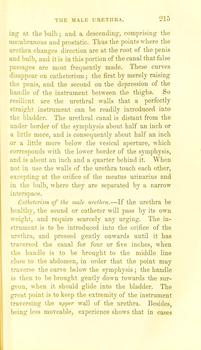 icg at the bulb ; and a descending-, comprising- the membranous and prostatic. Thus the points where the urethra chang-es direction are at the root of the penis and bulb, and it is in this portion of the canal that false passages are most frequently made. These curves disappear on catheterism; the first by merely raising- the penis, and the second on the depression of the handle of the instrument between the thighs. So resilient are the urethral walls that a perfectly straig-ht instrument can be readily introduced into the bladder. The urethral canal is distant from the under border of the symphysis about half an inch or a little more, and is consequently about half an inch or a little more below the vesical aperture, which corresponds with the lower border of the symphysis, and is about an inch and a quarter behind it. When not in use the walls of the urethra touch each other, excepting at the orifice of the meatus urinarius and in the bulb, where they are separated by a narrow interspace. Catheterism of the male urethra.—If the urethra be healthy, the sound or catheter will pass by its own weight, and require scarcely any urging. The in- strument is to be introduced into the orifice of the urethra, and pressed gently onwards until it has traversed the canal for four or five inches, when rhe handle is to be brought to the middle line f-lose to the abdomen, in order that the point may traverse the curve below the symphysis ; the handle is then to be brought gently down towards the sur- geon, when it should glide into the bladder. The .Teat point is to keep the extremity of the instrument Taversing the upper wall of the urethra. Besides, »jeing less moveable, experience shows that in cases