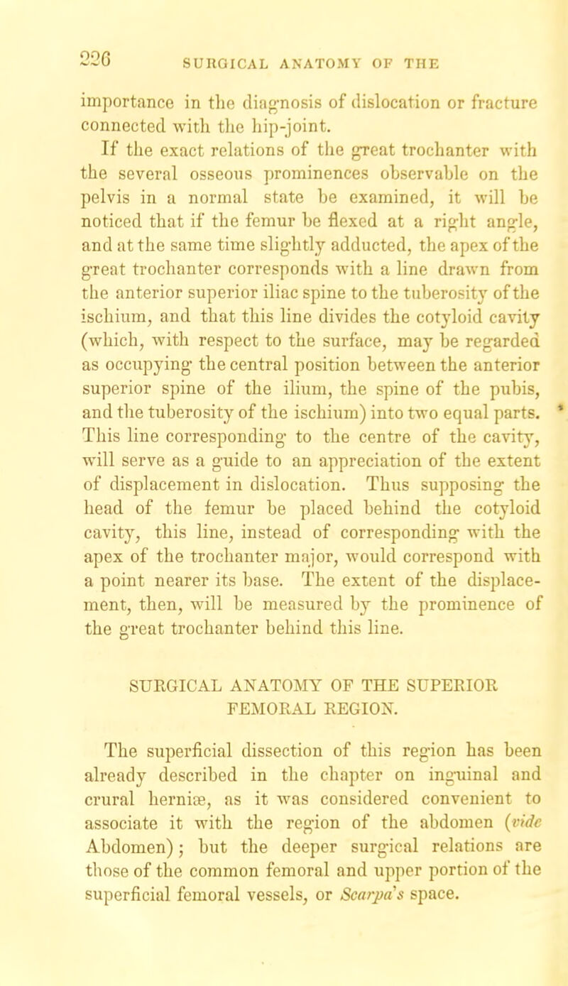 importance in the diag-nosis of dislocation or fracture connected with tlie hip-joint. If the exact rehxtions of tlie great trochanter with the several osseous prominences observahle on the pelvis in a normal state be examined, it will he noticed that if the femur be flexed at a right angle, and at the same time slightly adducted, the apex of the g-reat trochanter corresponds with a line drawn from the anterior superior iliac spine to the tuberositj' of the ischium, and that this line divides the cotyloid cavity (which, with respect to the surface, may be regarded as occupying the central position between the anterior superior spine of the ilium, the spine of the pubis, and the tuberosity of the ischium) into two equal parts. * This line corresponding to the centre of the cavity, will serve as a guide to an appreciation of the extent of displacement in dislocation. Thus supposing the head of the femur be placed behind the cotyloid cavity, this line, instead of corresponding with the apex of the trochanter major, would correspond with a point nearer its base. The extent of the displace- ment, then, will be measured by the prominence of the great trochanter behind this line. SURGICAL ANATOMY OF THE SUPERIOR FEMORAL REGION. The superficial dissection of this region has been already described in the chapter on inguinal and crural herniae, as it was considered convenient to associate it with the region of the abdomen (vide Abdomen); but the deeper surgical relations are those of the common femoral and upper portion of the superficial femoral vessels, or Scarpa's space.