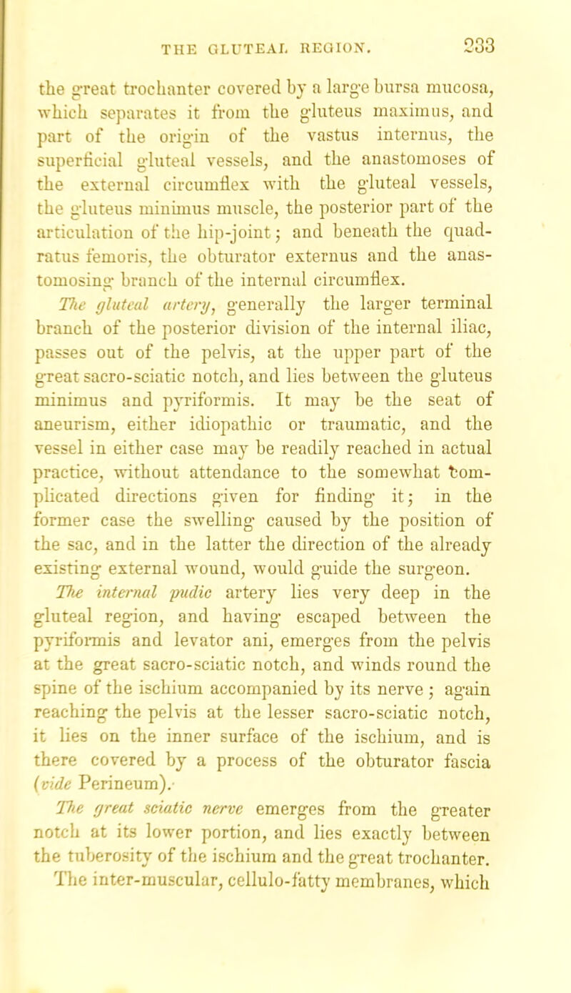 the great trochanter covered by a larg-e bursa mucosa, which separates it from the ghiteus maximiis, and part of the origin of the vastus internus, the superficial gluteal vessels, and the anastomoses of the external circumflex with the gluteal vessels, the gluteus minimus muscle, the posterior part of the articulation of the hip-joint; and beneath the quad- ratus femoris, the obturator externus and the anas- tomosing branch of the internal circumflex. The gluteal artery^ generally the larger terminal branch of the posterior division of the internal iliac, passes out of the pelvis, at the upper part of the great sacro-sciatic notch, and lies between the gluteus minimus and pyriformis. It may be the seat of aneurism, either idiopathic or traumatic, and the vessel in either case may be readily reached in actual practice, without attendance to the somewhat tom- plicated directions given for fincUng ii; in the former case the swelling- caused by the position of the sac, and in the latter the direction of the already existing external wound, would guide the surgeon. Tlie internal pudic artery lies very deep in the gluteal region, and having escaped between the pyrifoiinis and levator ani, emerges from the pelvis at the great sacro-sciatic notch, and winds round the spine of the ischium accompanied by its nerve ; again reaching the pelvis at the lesser sacro-sciatic notch, it lies on the inner surface of the ischium, and is there covered by a process of the obturator fascia (vide Perineum).' The great sciatic nerve emerges from the greater notch at its lower portion, and lies exactly between the tuberosity of the ischium and the great trochanter. llie inter-muscular, cellulo-fatty membranes, which