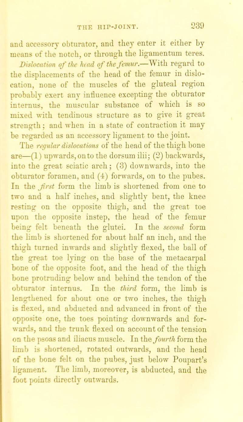 and accessory obturator, and they enter it either by means of the notch, or through the ligamentum teres. Dislocation of the had of the femur.—With regard to the disphicements of the head of the femur in dislo- cation, none of the muscles of the gluteal region probably exert any influence excepting the obturator internus, the muscular substance of which is so mixed with tendinous structure as to give it great sti'ength; and when in a state of contraction it may be regarded as an accessory ligament to the joint. The ivffular dislocations of the head of the thigh bone are—(1) upwards, onto the dorsum ilii; (2) backwards, into the great sciatic arch; (3) downwards, into the obturator foramen, and (4) forwards, on to the pubes. In the Jii-st form the limb is shortened fi'om one to two and a half inches, and slightly bent, the knee resting on the opposite thigh, and the great toe upon the opposite instep, the head of the femur being felt beneath the glutei. In the second form the limb is shortened for about half an inch, and the thigh turned inwards and slightly flexed, the ball of the great toe lying on the base of the metacarpal bone of the opposite foot, and the head of the thigh bone protruding below and behind the tendon of the obturator internus. In the third form, the limb is lengthened for about one or two inches, the thigh is flexed, and abducted and advanced in fi'ont of the opposite one, the toes pointing- downwards and for- wards, and the trunk flexed on account of the tension on the psoas and iliacus muscle. In the fonrth form the limb is shortened, rotated outwards, and the head of the bone felt on the pubes, just below Poupart's ligament. The limb, moreover, is abducted, and the foot points directly outwards.