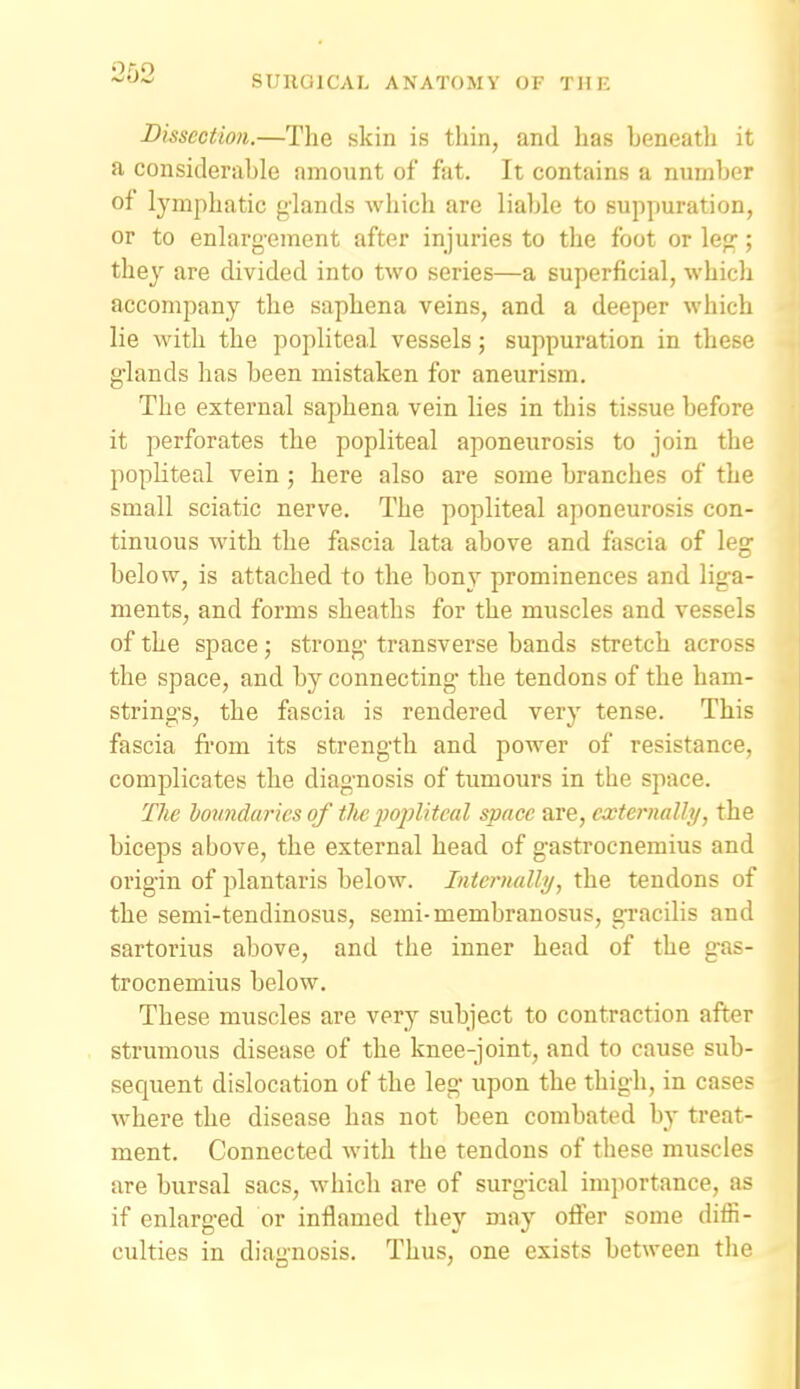 SUnOlCAL ANATOMY OF THE Dissection.—The skin is thin, and has beneath it a considerable amount of fat. It contains a number of lymphatic glands which are liable to suppuration, or to enlarg-eraent after injuries to the foot or le<?; they are divided into two series—a superficial, which accompany the saphena veins, and a deeper which lie with the popliteal vessels; suppuration in these glands has been mistaken for aneurism. The external saphena vein lies in this tissue before it perforates the popliteal aponeurosis to join the popliteal vein; here also are some branches of the small sciatic nerve. The popliteal aponeurosis con- tinuous with the fascia lata above and fascia of leg below, is attached to the bony prominences and liga- ments, and forms sheaths for the muscles and vessels of the space; strong transverse bands stretch across the space, and by connecting the tendons of the ham- strino-s, the fascia is rendered very tense. This fascia fi-om its strength and power of resistance, complicates the diagnosis of tumours in the space. The boundaries of tlic jjoplitcal space are, externaUy, the biceps above, the external head of gastrocnemius and oi'igin of plantaris below. Intcrnallij, the tendons of the semi-tendinosus, semi-membranosus, gTacilis and sartorius above, and the inner head of the gas- trocnemius below. These muscles are very subject to contraction after strumous disease of the knee-joint, and to cause sub- sequent dislocation of the leg upon the thigh, in cases where the disease has not been combated by treat- ment. Connected with the tendons of these muscles are bursal sacs, which are of surgical importance, as if enlarged or inflamed they may offer some diffi- culties in diagnosis. Thus, one exists between the