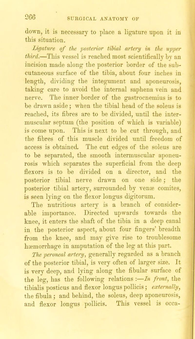2GG down, it is necessary to place a ligature upon it in this situation. Ligature of tlw posterior tibial artery in the upper third.—This vessel is reached most scientifically by an incision made along* the posterior border of the sub- cutaneous surface of the tibia, about four inches in length, dividing the integument and aponeurosis, taking care to avoid the internal saphena vein and nerve. The inner border of the gastrocnemius is to be drawn aside; when the tibial head of the soleus is reached, its fibres are to be divided, until the inter- muscular septum (the position of which is variable) is come upon. This is next to be cut through, and the fibres of this muscle divided until freedom of access is obtained. The cut edges of the soleus are to be separated, the smooth intermuscular aponeu- rosis which separates the superficial from the deep flexors is to be divided on a director, and the posterior tibial nerve drawn on one side; the posterior tibial artery, surrounded by venae comites, is seen lying on the flexor longus digitorum. The nutritious artery is a branch of consider- able importance. Directed upwards towards the knee, it enters the shaft of the tibia in a deep canal in the posterior aspect, about four fingers' breadth from the knee, and may give rise to troublesome haemorrhage in amputation of the leg at this part. The peroneal artery, generally regarded as a branch of the posterior tibial, is very often of larger size. It is very deep, and lying along the fibular surface of the leg, has the following relations :—In front, the tibialis posticus and flexor longus pollicis; externally, the fibula ; and behind, the soleus, deep aponeurosis, and flexor longus pollicis. This vessel is occa-