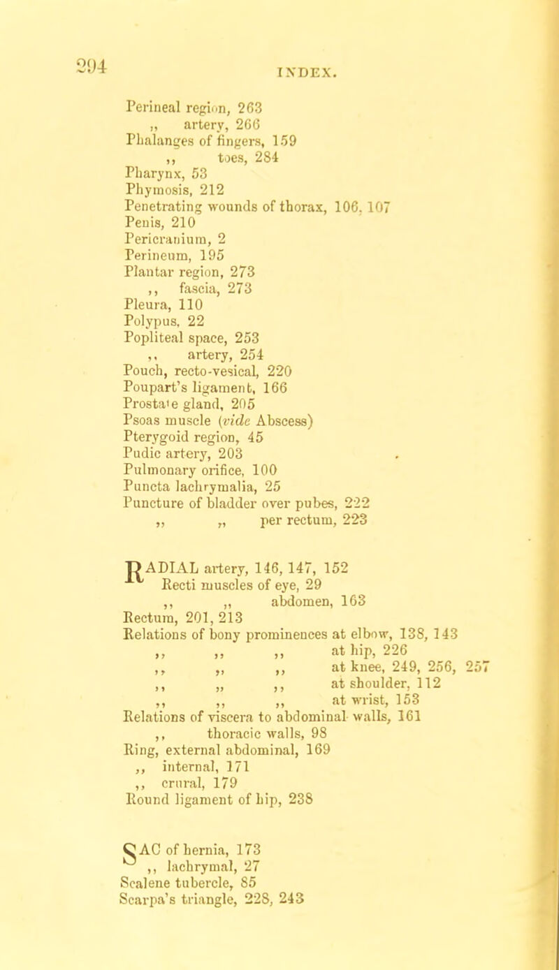 INDEX. Perineal reginn, 263 „ artery, 26G Plialanges of fingers, 159 „ toes, 284 Pliarynx, 53 Piiymosis, 212 Penetrating wounds of thorax, 106. 107 Penis, 210 Pericranium, 2 Perineum, 195 Plantar region, 273 ,, fascia, 273 Pleura, 110 Polypus, 22 Popliteal space, 253 ,, artery, 254 Pouch, recto-vesical, 220 Poupart's ligamen t, 166 Prostaie gland, 205 Psoas muscle {vide Abscess) Pterygoid region, 45 Pudic artery, 203 Pulmonary orifice, 100 Puncta lachrymalia, 25 Puncture of bladder over pubes, 222 ,, „ per rectum, 223 ■RADIAL artery, 146, 147, 152 Recti muscles of eye, 29 ,, ,, abdomen, 163 Eectura, 201, 213 Relations of bony prominences at elbow, 138, 143 at hip, 226 „ „ at knee, 249, 256, 257 ,, „ ,, at shoulder, 112 ,, ,, at wrist, 153 Relations of viscera to abdominal walls, 161 thoracic walls, 98 Ring, external abdominal, 169 ,, internal, 171 ,, cniral, 179 Round ligament of hip, 238 CAC of hernia, 173 ,, lachrymal, 27 Scalene tubercle, 85 Scarpa's triangle, 228, 243