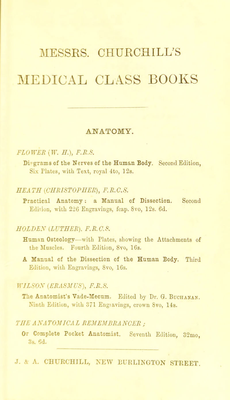 MESSRS. CHURCHILUS MEDICAL CLASS BOOKS ANATOMY. FLOWER (TT. E.), F.R.S. Diagrams of the Nerves of the Human Body. Second Edition, Six Plates, with Text, royal 4to, ]2s. HEATH {CHRISTOPHER), F.R.C.S. Practical Anatomy: a Manual of Dissection. Second Ediiion, with 226 Engravings, fo-ap. 8vo, 12s. 6d. HOLDEX (LVTHER). F.R.C.S. Human Osteology—with Plates, showing the Attachments of the Muscles. Fourth Edition, 8vo, 16s. A Manual of the Dissection of the Human Body. Third Edition, wiih Engravings, 8vo, 16s. nVZ.S'O.V (ERASMUS), F.R.S. The Anatomist's Vade-Mecum. Edited by Dr. G. Buchanan. Ninth Edition, with 371 Engiavings, crown Svo, 14s. THE A NA TOXICA L REM EM BRA NCER ; Or Complete Pocket Anatomist. Seventh Edition, 32mo, 6d.