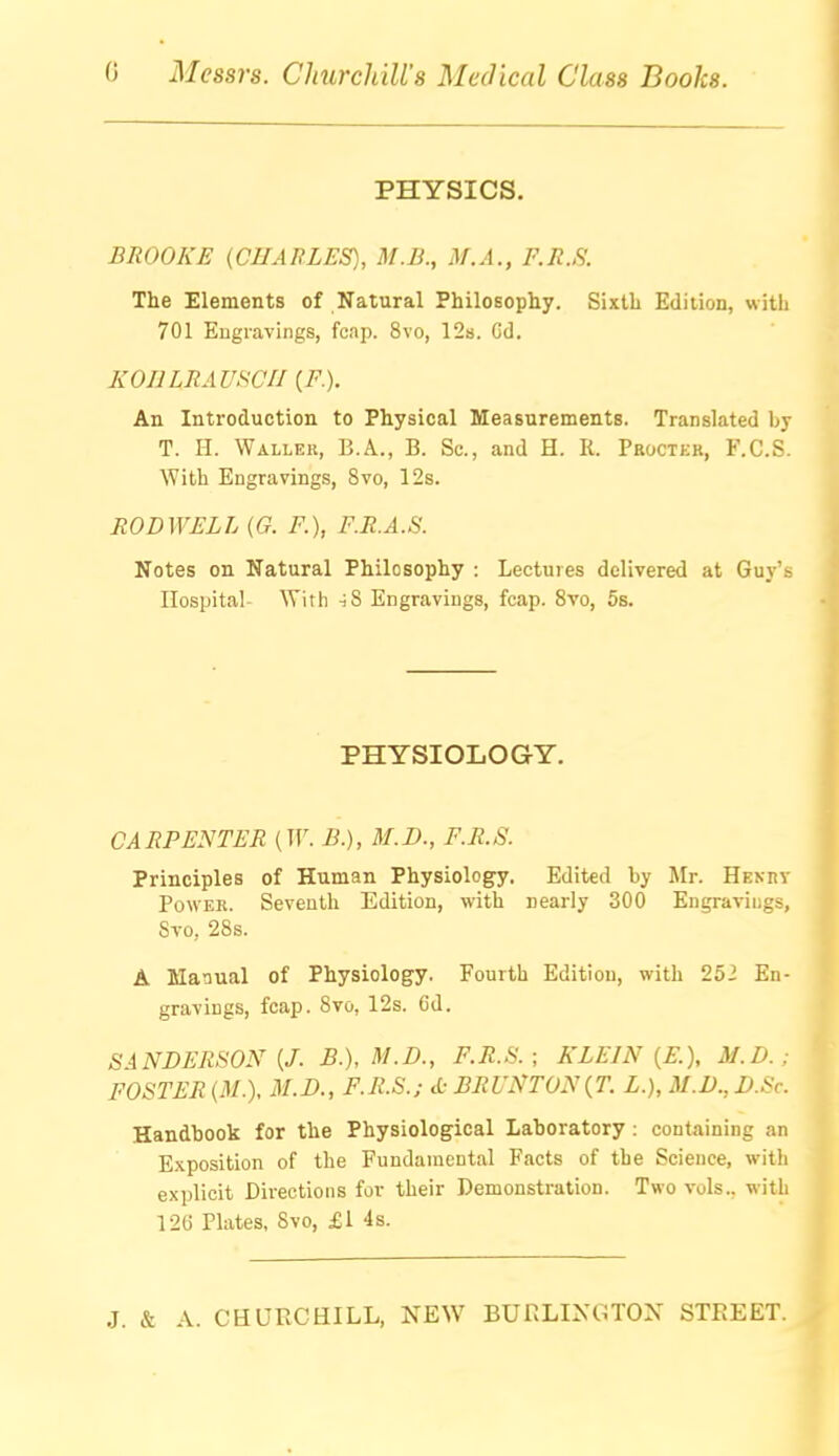 PHYSICS. BROOKE {CHARLES), M.B., M.A., P.R.S. The Elements of Natural Philosophy. Sixth Edition, with 701 Engravings, fcap. 8vo, 12s. Cd. KOHLRAVKCII {F.). An Introduction to Physical Measurements. Translated by T. H. Waller, B.A., B. Sc., and H. K. Proctkb, F.C.S. With Engravings, 8vo, 12s. ROD WELL (G. F.), F.R.A.S. Notes on Natural Philosophy : Lectures delivered at Guy's Hospital- With iS Engravings, fcap. 8vo, 5s. PHYSIOLOGY. CARPENTER (W. B.), M.D., F.R.S. Principles of Human Physiology, Edited by Mr. Hekry Power. Seventh Edition, with nearly 300 Engravings, Svo, 28s. A Manual of Physiology. Fourth Edition, with 252 En- gravings, fcap. 8vo, 12s. 6d. SANDERSON {J. B.), M.D., F.R.S. ; KLEIN {E.), M.D.; FOSTER (M.). M.D., F.R.S.; d: BRUNTON{T. L.}, M.D., D.Sc. Handbook for the Physiological Laboratory : containing an Exposition of the Fundamental Facts of the Science, with explicit Directions for their Demonstration. Two vols., with 12G Plates. Svo, £1 4s.