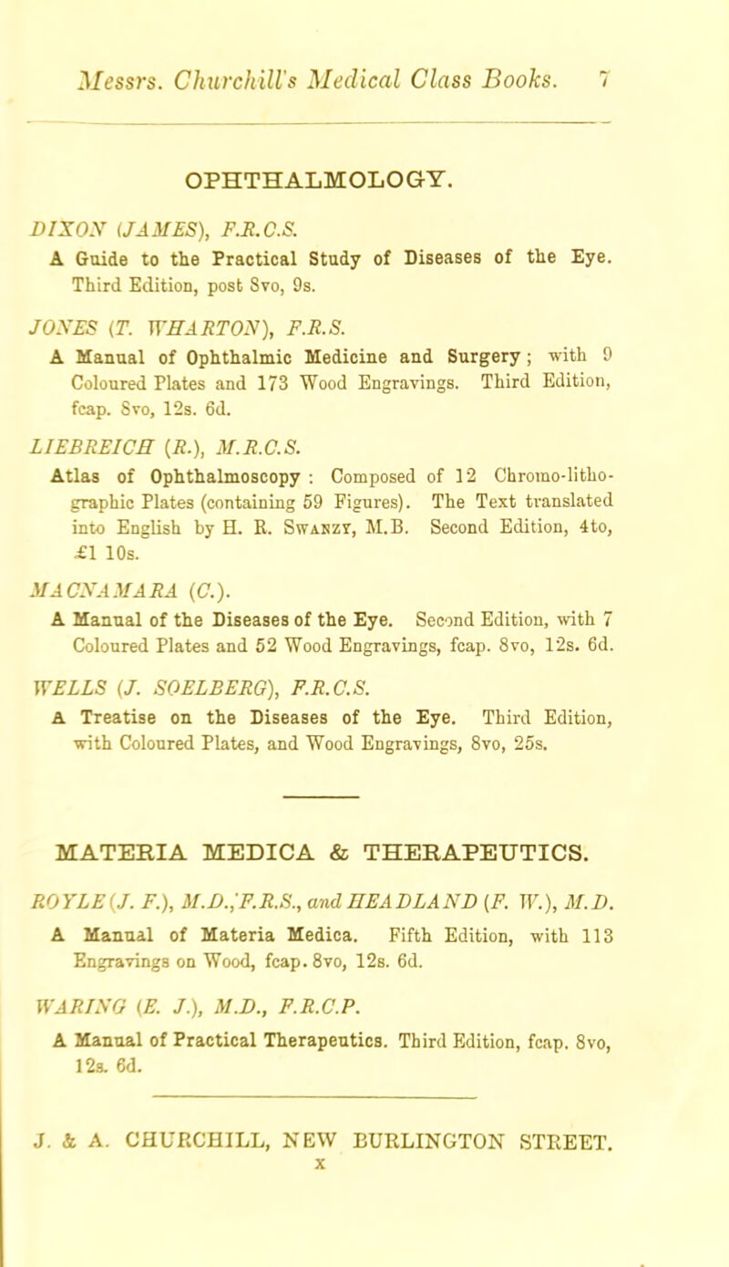 OPHTHALMOLOGY. BlXOy (JAMES), F.It.C.S. A Guide to the Practical Study of Diseases of the Eye. Third Edition, post 8vo, 9s. JOXES (T. WHARTON), F.R.S. A Manual of Ophthalmic Medioiue and Surgery; with 9 Coloured Plates and 173 Wood Engravings. Third Edition, fcap. Svo, 12s. 6d. LIEBREICE {R.), M.R.C.S. Atlas of Ophthalmoscopy : Composed of 12 Chromo-litho- graphic Plates (containing 59 Figures). The Text translated into English by H. R. SwAKzr, M.B. Second Edition, 4to, £1 10s. ilACNAMARA (C). A Manual of the Diseases of the Eye. Second Edition, with 7 Coloured Plates and 52 Wood Engravings, fcap. Svo, 12s. 6d. WELLS [J. SOELBERG), P.R.C.S. A Treatise on the Diseases of the Eye. Third Edition, •with Coloured Plates, and Wood Engravings, Svo, 25s. MATERIA MEDICA & THERAPEUTICS. ROYLEiJ. F.), M.D.;F.R.S., and HEADLAND (F. W.), M.D. A Manual of Materia Medica. Fifth Edition, with 113 Engravings on Wood, fcap. Svo, 128. 6d. WARING (E. J.), M.D., F.R.C'.P. A Manual of Practical Therapeutics. Third Edition, fcap. Svo, 123. 6d. .J. & A. CHUPvCHILL, NEW BURLINGTON STREET. X