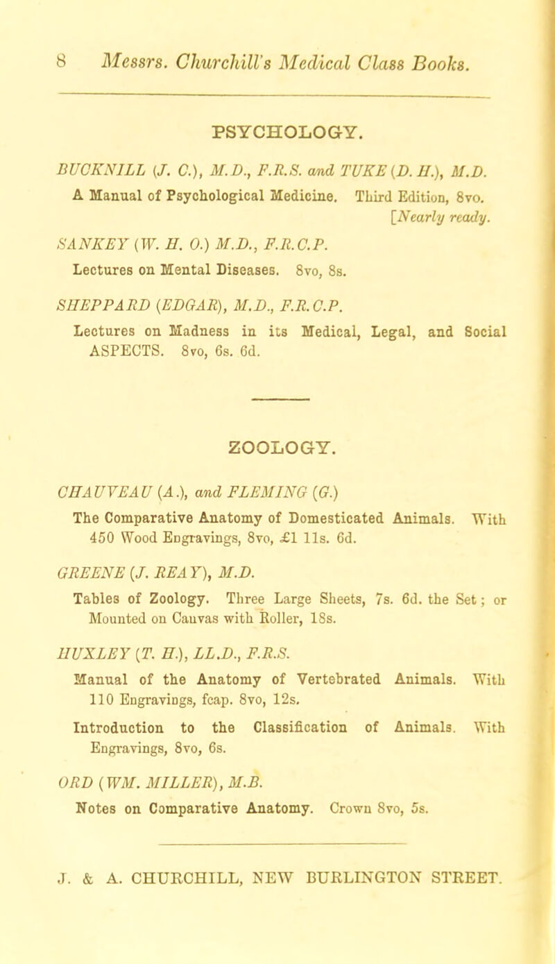 PSYCHOLOGY. BUCKNILL (J. C), M.D., F.R.S. amd TUKE{D.H.), M.D. A Manual of Psychological Medicine. Third Edition, 8vo. \_Nearly ready. SANKEY (W. H. 0.) M.D., F.ILC.P. Lectures on Mental Diseases. 8vo, 8s. SHEPPARD {EDGAR), M.I)., F.R.C.P. Lectures on Madness in its Medical, Legal, and Social ASPECTS. 8yo, 6s. 6d. ZOOLOGY. CHAUVEAU {A.), and FLEMING ((?.) The Comparative Anatomy of Domesticated Animals. With 450 Wood Engravings, 8to, £I lis. 6d. GREENE (/. RE AY), M.D. Tables of Zoology. Three Large Sheets, 7s. 6d. the Set; or Mounted on Cauvas with Roller, ISs. HUXLEY [T. E.), LL.D., F.R.S. Manual of the Anatomy of Vertebrated Animals. With 110 Engraviogs, fcap. 8vo, 12s. Introduction to the Classification of Animals. With Engravings, Svo, 6s. ORD (WM. MILLER), M.B. Notes on Comparative Anatomy. Crown Svo, 5s.