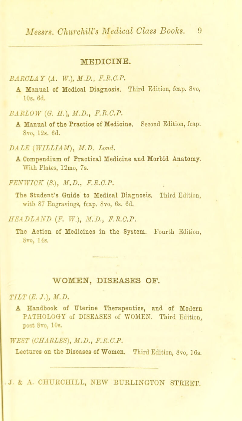 MEDICINE. BAECLAT {A. W.), M.D.. F.R.C.P. A Manual of Medical Diagnosis. Third Edition, foap. 8vo, 10s. 6d. BARLOW {G. H.\ M.D., F.R.C.P. A Manual of the Practice of Medicine. Second Edition, fcap. Svo, r2s. 6d. DALE (WILLIA^I), M.D. Loud. A Compendium of Practical Medicine and Morbid Anatomy. With Plates, 12mo, 7s. FEXWICK (S.), M.D., F.R.C.P. The Student's Guide to Medical Diagnosis. Third Edition, with 87 Engravings, fcap. Svo, 6s. 6d. HEADLAND {F. W.), M.D., F.R.C.P. The Action of Medicines in the System. Fourth Edition, Svo, 14s. WOMEN, DISEASES OF. TILT(E. J.), M.D. A Handbook of Uterine Therapeutics, and of Modern PATHOLOGY of DISEASES of WOMEN. Third Edition, post Svo, lOs. WEST {.CHARLEfi'), M.D., F.R.C.P. Lectures on the Diseases of Women. Third Edition, Svo, 16a.