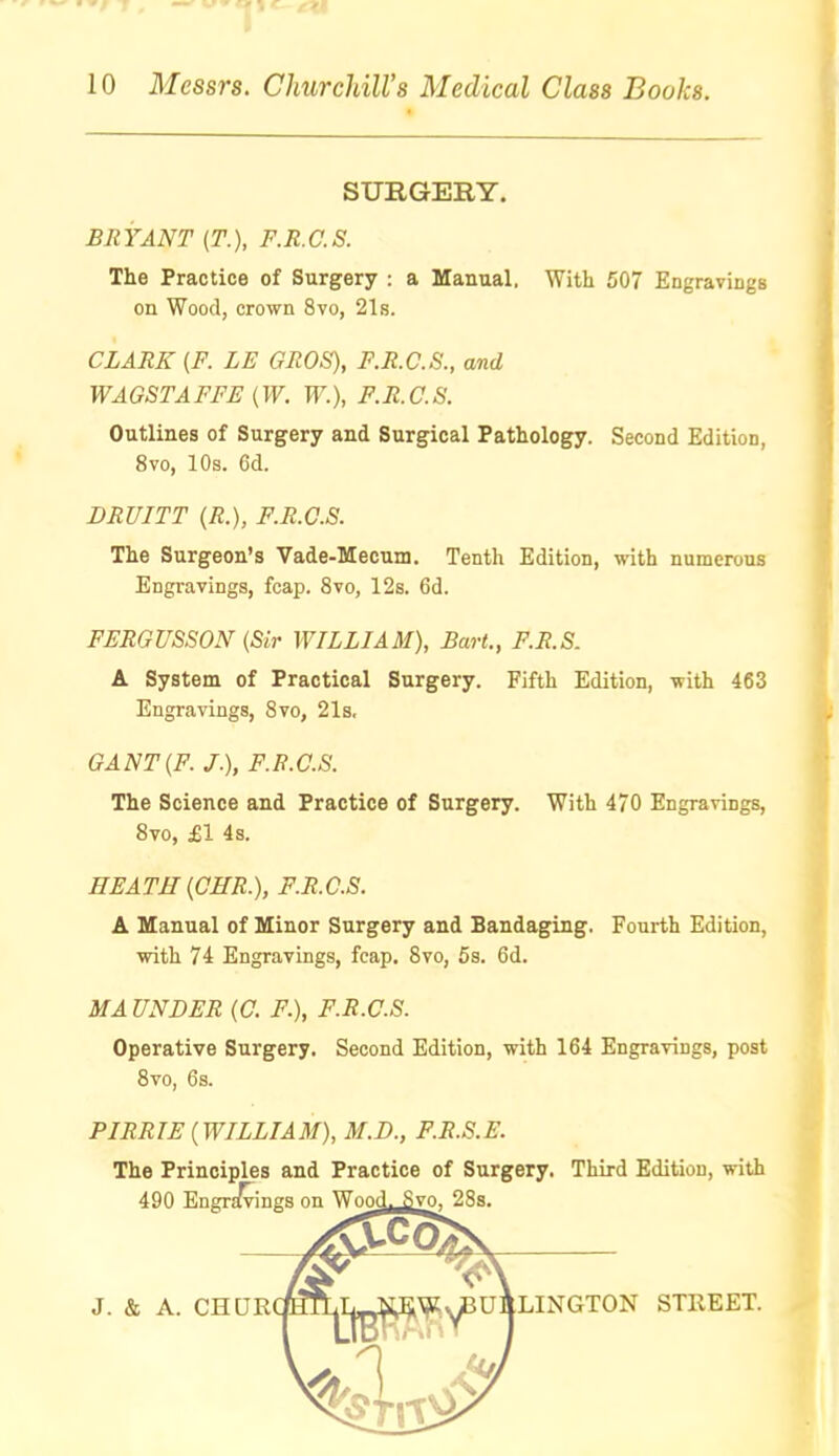 SURGERY. BRYANT (T.), F.R.C.S. The Practice of Surgery : a Manual, With 507 Engravings on Wood, crown 8vo, 21s. CLARK {P. LE GROS), F.R.C.S., and WAGSTAFFE (W. W.), F.R.C.S. Outlines of Surgery and Surgical Pathology. Second Edition, 8vo, 10s. Cd. DRUITT (R.), F.R.C.S. The Surgeon's Vade-Mecum. Tenth Edition, with numerous Engravings, fcap. 8vo, 12s. 6d. FERGUSSON (Sir WILLIAM), Bart., F.R.S. A System of Practical Surgery. Fifth Edition, with 463 Engravings, 8vo, 21s, GANT{F. J.), F.R.C.S. The Science and Practice of Surgery. With 470 Engravings, 8vo, £1 4s. HEATH [OHR.], F.R.C.S. A Manual of Minor Surgery and Bandaging. Foui-th Edition, with 74 Engravings, fcap. 8vo, 5s. 6d. MAUNDER (C. F.), F.R.C.S. Operative Surgery. Second Edition, with 164 Engravings, post PIRRIE (WILLIAM), M.D., F.R.S.E. The Principles and Practice of Surgery. Third Edition, with Svo, 6s. 490 EngTE^ings on Wood. Svo^ 28s. LINGTON STREET.