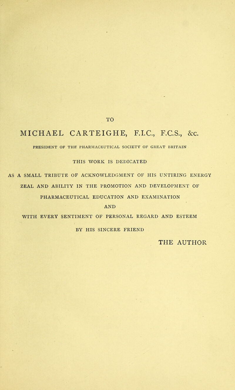 TO MICHAEL CARTEIGHE, F.LC, F.C.S., &c. PRESIDENT OF THE PHARMACEUTICAL SOCIETY OF GREAT BRITAIN THIS WORK IS DEDICATED AS A SMALL TRIBUTE OF ACKNOWLEDGMENT OF HIS UNTIRING ENERGY ZEAL AND ABILITY IN THE PROMOTION AND DEVELOPMENT OF PHARMACEUTICAL EDUCATION AND EXAMINATION AND WITH EVERY SENTIMENT OF PERSONAL REGARD AND ESTEEM BY HIS SINCERE FRIEND THE AUTHOR