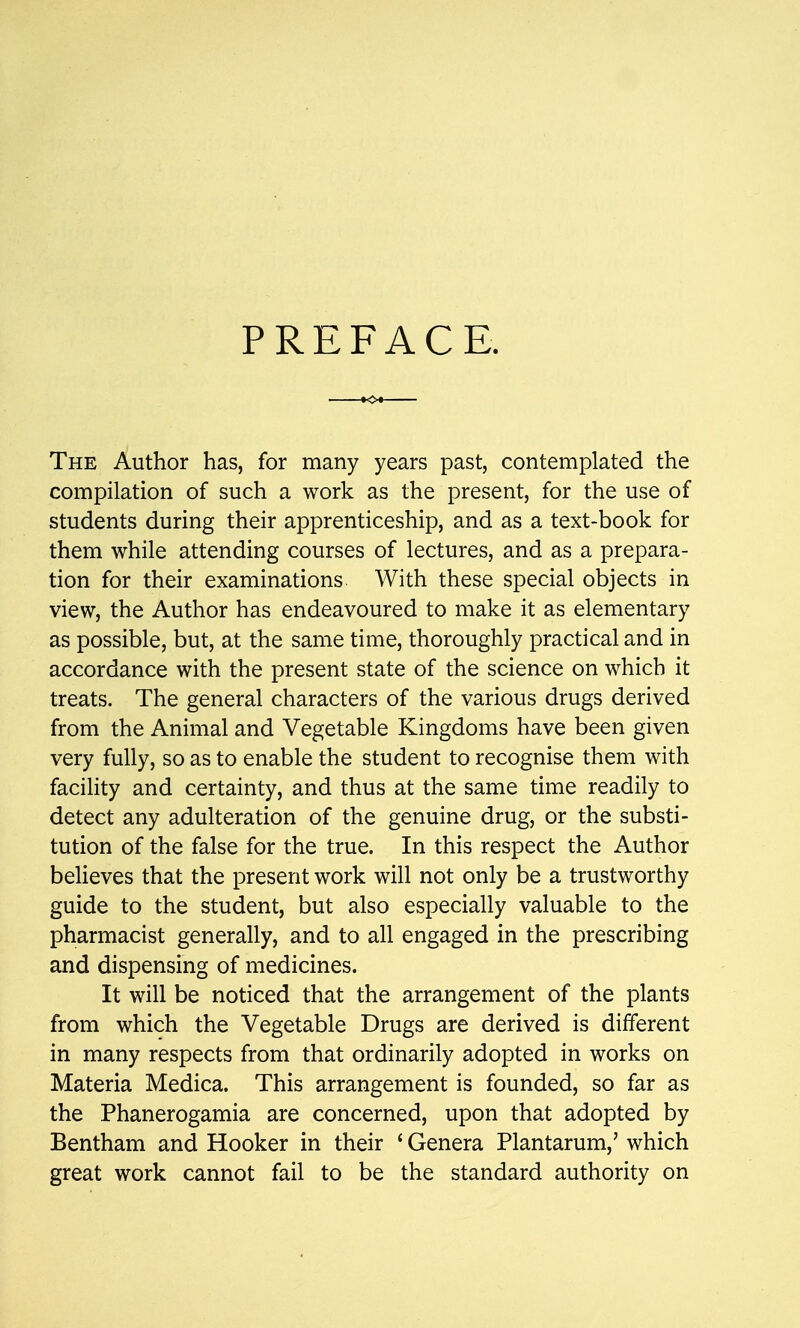 PREFACE. The Author has, for many years past, contemplated the compilation of such a work as the present, for the use of students during their apprenticeship, and as a text-book for them while attending courses of lectures, and as a prepara- tion for their examinations With these special objects in view, the Author has endeavoured to make it as elementary as possible, but, at the same time, thoroughly practical and in accordance with the present state of the science on which it treats. The general characters of the various drugs derived from the Animal and Vegetable Kingdoms have been given very fully, so as to enable the student to recognise them with facility and certainty, and thus at the same time readily to detect any adulteration of the genuine drug, or the substi- tution of the false for the true. In this respect the Author believes that the present work will not only be a trustworthy guide to the student, but also especially valuable to the pharmacist generally, and to all engaged in the prescribing and dispensing of medicines. It will be noticed that the arrangement of the plants from which the Vegetable Drugs are derived is different in many respects from that ordinarily adopted in works on Materia Medica. This arrangement is founded, so far as the Phanerogamia are concerned, upon that adopted by Bentham and Hooker in their {Genera Plantarum,' which great work cannot fail to be the standard authority on