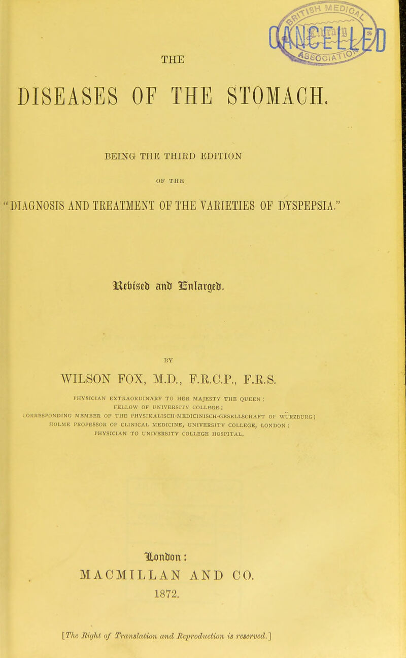 BEING THE THIRD EDITION OF THE 'DIAGNOSIS AND TREATMENT OE THE VAEIEIIES OF DYSPEPSIA. BY AVILSON FOX, M.D., F.R.C.P., F.RS. PHYSICIAN EXTRAORDINARY TO HER MAJESTY THE QUEEN ; FELLOW OF UNIVERSITY COLLEGE; i.OKRESI'ONDING MEMBER OF THE I'HYSIKALISCH-MEDICINISCH-GKSELLSCHAFT OF WURZBURG; HOLME PROFESSOR OF CLINICAL MEDICINE, UNIVERSITY COLLEGE, LONDON; PHYSICIAN TO UNIVERSITY COLLEGE HOSPITAL. Hontion: MACMILLAN AND CO. 1872. [Tlui Right of Translation cmd Ec2n'odticHon is reserved.]