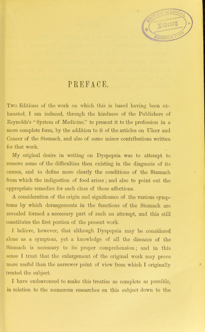 PREFACE, Two Editions of the work on which this is based having been ex- hausted, I am induced, through the kindness of the Publishers of Eeynolds's  System of Medicine, to present it to the profession in a more complete form, by the addition to it of the articles on Ulcer and Cancer of the Stomach, and also of some minor contributions written for that work. My original desire in writing on Dyspepsia was to attempt to remove some of the difficulties then existing in the diagnosis of its causes, and to define more clearly the conditions of the Stomach from which the indigestion of food arises; and also to point out the appropriate remedies for each class of these affections. A consideration of the origin and significance of the various symp- toms by which derangements in the functions of the Stomach are revealed formed a necessary part of such an attempt, and this still constitutes the first portion of the present work. I believe, however, that although Dyspepsia may be considered alone as a symptom, yet a knowledge of all the diseases of the Stomach is necessary to its proper comprehension; and in this sense 1 trust that the enlargement of the original work may prove more useful than the narrower point of view from which I originally treated the subject. I have endeavoured to make this treatise as complete as possible, in relation to the numerous researches on this subject down to the