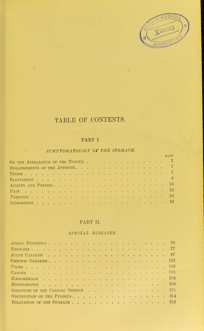 TABLE OF CONTENTS. PAET I. SYMPTOMATOLOGY OF THE STOMACH. PAGE On the Appearance of the Tongue . 2 Derangements of the Appetite 7 Thirst ^ Flatulence ; ^ Acidity and Pyrosis Pain 22 Vomiting Indigestion ^ . . 39 PART II. SPECIAL DISEASES. Atonic Dtspepsta 59 Neuroses 77 Acute Catarrh 97 Chronic Catarrh 123 Ulcer HC Cancer 183 HiEMORRHAGE 204 Hypertrophy 209 Stricture of the Cardiac Orifice 211 Opstruction of the Pylorus 214 Dilatation of the Stomach 215