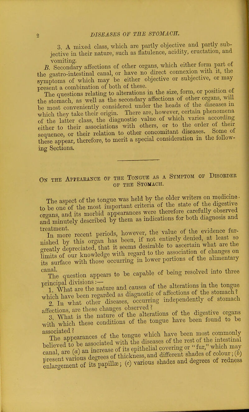 3 A mixed class, which are partly objective and partly sub- jective in their nature, such as flatulence, acidity, eructation, and B ^S^ondary affections of other organs, which either form part of the gastro-intestinal canal, or have no direct connexion with it, the symptoms of which may be either objective or subjective, or may present a combination of both of these. _ •.■ c The questions relating to alterations in the size, form, or position ot the stomach, as well as the secondary affections of other organs, will be most conveniently considered under the heads of the diseases m which they take their origin. There are, however, certain phenomena of the latter class, the diagnostic value of which varies according either to their associations with others, or to the order of their sequence, or their relation to other concomitant diseases borne ot these appear, therefore, to merit a special consideration m the follow- ing Sections. On the Appeaeance of the Tongue as a Symptom op Disoeder OE THE Stomach. The aspect of the tongue was held by the older writers on medicine- to be oS the most important criteria of the state of the digestive organs and its morbid appearances were therefore carefuUy observed Td Snutely described by them as indications for both diagnosis and ^'Ti^more recent periods, however, the value of the evidence fur- nished by this organ has been, if not entirely denied, at least so SeaUy depreciated! that it seems desirable to ascertam what are the S of our knowledge with regard to the association of change on ^trsurface with those%ccurringin lower portions of the alimentary 'The question appears to be capable of being resolved into three ^TTLf lift^e^^^^^^^ and causes of the alterations in the tongue which have been regarded as diagnostic of afiections of the stomach 2 In what other diseases, occurring mdependently of stomach ofFopHnrm are these changes observed? f 7hit t the natur? of the alterations of the digestive organs with which these conditions of the tongue have been found to be T^^^flLrances of the tongue which have been most commonly The f P^^!^^^'^'^ tiie diseases of the rest of the intestinal believed to ^s oc at^^^^ wi n ^^^^^.^^ canal, are («) f^reTs^f' and different shades of colour; (b) IZllZZi S^iP) vaxiou. shades and degrees of redness