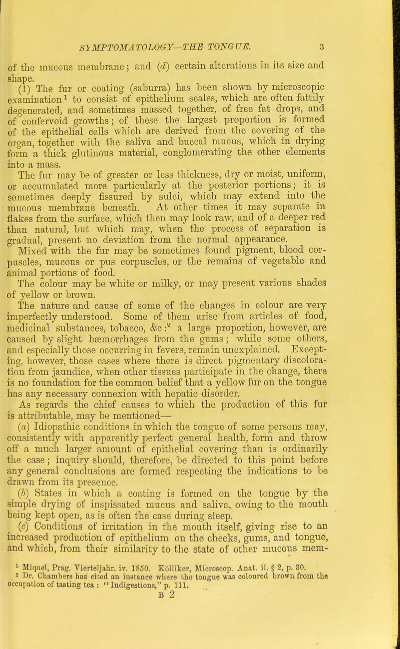 of the mucous memlDrane; and {d) certain alterations in its size and shape. (1) The fur or coating (saburra) has been shown by microscopic examination ^ to consist of epithelium scales, which are often fattily degenerated, and sometimes massed together, of free fat drops, and of confervoid growths; of these the largest proportion is formed of the epithelial cells which are derived from the covering of the organ, together with the saliva and buccal mucus, which in drying form a thick glutinous material, conglomerating the other elements into a mass. The fur may be of greater or less thickness, dry or moist, uniform, or accumulated more particularly at the posterior portions; it is sometimes deeply fissured by sulci, which may extend into the mucous membrane beneath. At other times it may separate in flakes from the surface, which then may look raw, and of a deeper red than natural, but which may, when the process of separation is gradual, present no deviation from the normal appearance. Mixed with the fur may be sometimes found pigment, blood cor- puscles, mucous or pus corpuscles, or the remains of vegetable and animal portions of food. The colour may be white or milky, or may present various shades of yellow or brown. The nature and cause of some of the changes in colour are very imperfectly imderstood. Some of them arise from articles of food, medicinal substances, tobacco, &c a large proportion, however, are caused by slight haemorrhages from the gums; while some others, and especially those occurring in fevers, remain unexplained. Except- ing, however, those cases where there is direct pigmentary discolora- tion from jaundice, when other tissues participate in the change, there is no foundation for the common belief that a yellow fur on the tongue has any necessary connexion with hepatic disorder. As regards the chief causes to which the production of this fur is attributable, may be mentioned— (a) Idiopathic conditions in which the tongue of some persons may, consistently with apparently perfect general health, form and throw off a much larger amount of epithelial covering than is ordinarily tlie case; inquiry should, therefore, be directed to this x^oint before any general conclusions are formed respecting the indications to be drawn from its presence. (b) States in which a coating is formed on the tongue by the simple drying of inspissated mucus and saliva, owing to the mouth being kept open, as is often the case during sleep. (c) Conditions of irritation in the mouth itself, giving rise to an increased production of epithelium on the cheeks, gums, and tongue, and which, from their similarity to the state of other mucous mem- 1 Miquel, Prag. Vierteljahr. iv. 1860. Kolliker, Microscop. Anat. ii. § 2, p. 30. 2 Dr. Chambers has cited an instance where the tongue was coloured brown from the occupation of taating tea :  Indigestions, p. 111. B 2