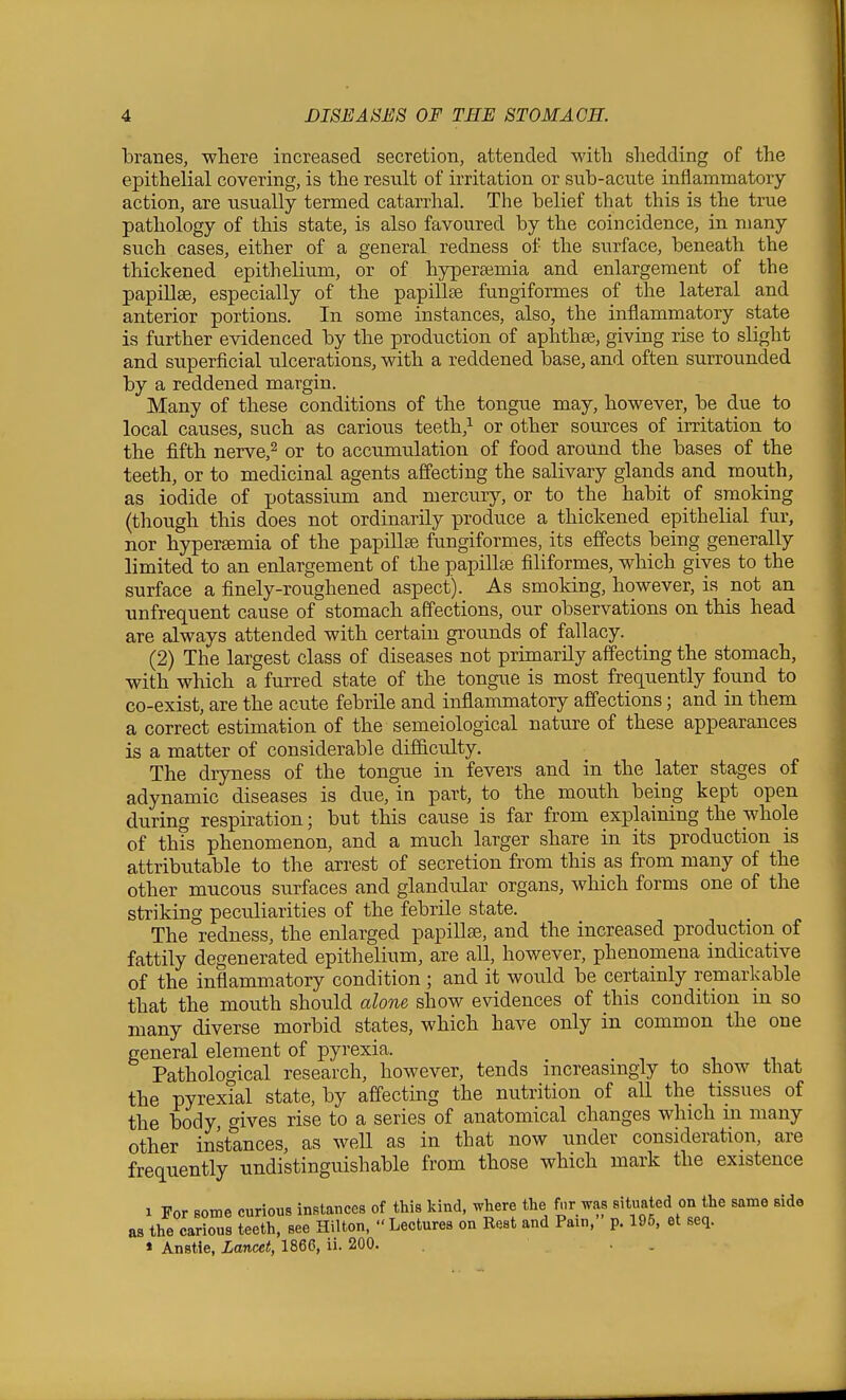 branes, where increased secretion, attended witli slaedding of the epithelial covering, is the result of irritation or sub-acute inflammatory action, are usually termed catarrhal. The belief that this is the true pathology of this state, is also favoured by the coincidence, in many such cases, either of a general redness of the surface, beneath the thickened epithelium, or of hypera^mia and enlargement of the papiUse, especially of the papillae fungiformes of the lateral and anterior portions. In some instances, also, the inflammatory state is further evidenced by the production of aphthee, giving rise to slight and superficial ulcerations, with a reddened base, and often surrounded by a reddened margin. Many of these conditions of the tongue may, however, be due to local causes, such as carious teeth,^ or other sources of irritation to the fifth nerve,^ or to accumulation of food around the bases of the teeth, or to medicinal agents affecting the salivary glands and mouth, as iodide of potassium and mercury, or to the habit of smoking (though this does not ordinarily produce a thickened epithelial fur, nor hypergemia of the papillae fungiformes, its effects being generally limited to an enlargement of the papillte filiformes, which gives to the surface a finely-roughened aspect). As smoking, however, is not an unfrequent cause of stomach affections, our observations on this head are always attended with certain grounds of fallacy. (2) The largest class of diseases not primarily affecting the stomach, with which a furred state of the tongue is most frequently found to co-exist, are the acute febrile and inflammatory affections; and in them a correct estimation of the semeiological nature of these appearances is a matter of considerable difficulty. The dryness of the tongue in fevers and in the later stages of adynamic diseases is due, in part, to the mouth being kept open during respiration; but this cause is far from explaining the whole of this phenomenon, and a much larger share in its production is attributable to the arrest of secretion from this as from many of the other mucous surfaces and glandular organs, which forms one of the striking peculiarities of the febrile state. The redness, the enlarged papillae, and the increased production of fattily degenerated epithelium, are all, however, phenomena indicative of the inflammatory condition ; and it would be certainly remarkable that the mouth should alone show evidences of this condition in so many diverse morbid states, which have only in common the one general element of pyrexia. i .i - Pathological research, however, tends increasingly to show that the pyrexial state, by affecting the nutrition of all the tissues of the body, gives rise to a series of anatomical changes which m many other instances, as well as in that now under consideration, are frequently undistinguishable from those which mark the existence 1 For some curious instances of this kind, where the f.ir was situated on the same side as the carious teeth, see Hilton,  Lectures on Rest and Pain, p. 195, et seq. * Anstie, Lancet, 1866, ii. 200. . .