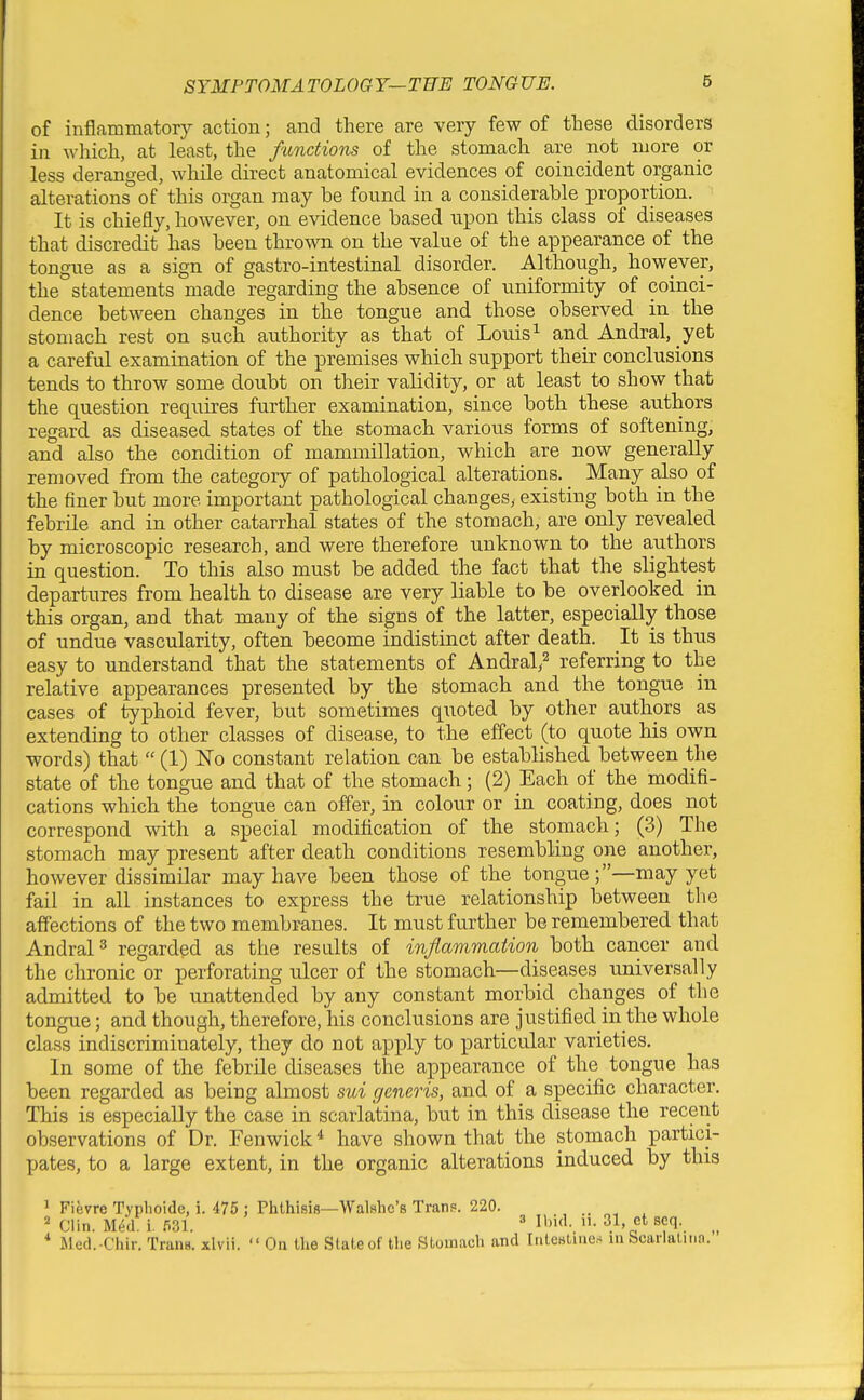 of inflammatory action; and there are very few of these disorders in wliich, at least, the functions of the stomach are not more or less deranged, while direct anatomical evidences of coincident organic alterations of this organ may he found in a considerable proportion. It is chiefly, however, on evidence based upon this class of diseases that discredit has been thrown on the value of the appearance of the tongue as a sign of gastro-intestinal disorder. Although, however, the statements made regarding the absence of uniformity of coinci- dence between changes in the tongue and those observed, in the stomach rest on such authority as that of Louis^ and Andral, yet a careful examination of the premises which support their conclusions tends to throw some doubt on tlieir validity, or at least to show that the question requires further examination, since both these authors regard as diseased states of the stomach various forms of softening, and also the condition of mammillation, which are now generally removed from the category of pathological alterations. Many also of the finer but more important pathological changes, existing both in the febrile and in other catarrhal states of the stomach, are only revealed by microscopic research, and were therefore unknown to the authors in question. To this also must be added the fact that the slightest departures from health to disease are very liable to be overlooked in this organ, and that many of the signs of the latter, especially those of undue vascularity, often become indistinct after death. It is thus easy to understand that the statements of Andral^^ referring to the relative appearances presented by the stomach and the tongue in cases of typhoid fever, but sometimes quoted by other authors as extending to other classes of disease, to the effect (to quote his own words) that  (1) No constant relation can be established between the state of the tongue and that of the stomach; (2) Each of the modifi- cations which the tongue can offer, in colour or in coating, does not correspond with a special modification of the stomach; (3) The stomach may present after death conditions resembling one another, however dissimilar may have been those of the tongue ;—may yet fail in all instances to express the true relationship between the affections of the two membranes. It must further be remembered that AndraP regarded as the results of inflammation both cancer and the chronic or perforating ulcer of the stomach—diseases universally admitted to be unattended by any constant morbid changes of the tongue; and though, therefore, his conclusions are justified in the whole class indiscriminately, they do not apply to particular varieties. In some of the febrile diseases the appearance of the tongue has been regarded as being almost sui generis, and of a specific character. This is especially the case in scarlatina, but in this disease the recent observations of Dr. Fenwick ^ have shown that the stomach partici- pates, to a large extent, in the organic alterations induced by this ^ Fievre Typlioide, i. 475 : Phthisifl—Walshc's Trans?. 220. ^ Clin. M^d i. 531. 3 ihid. n. 31 et scq. _ * Jlcd.-Chir. Trans, xlvii.  On the State of the Stomach and Intewtmes ui bcarlatinn.