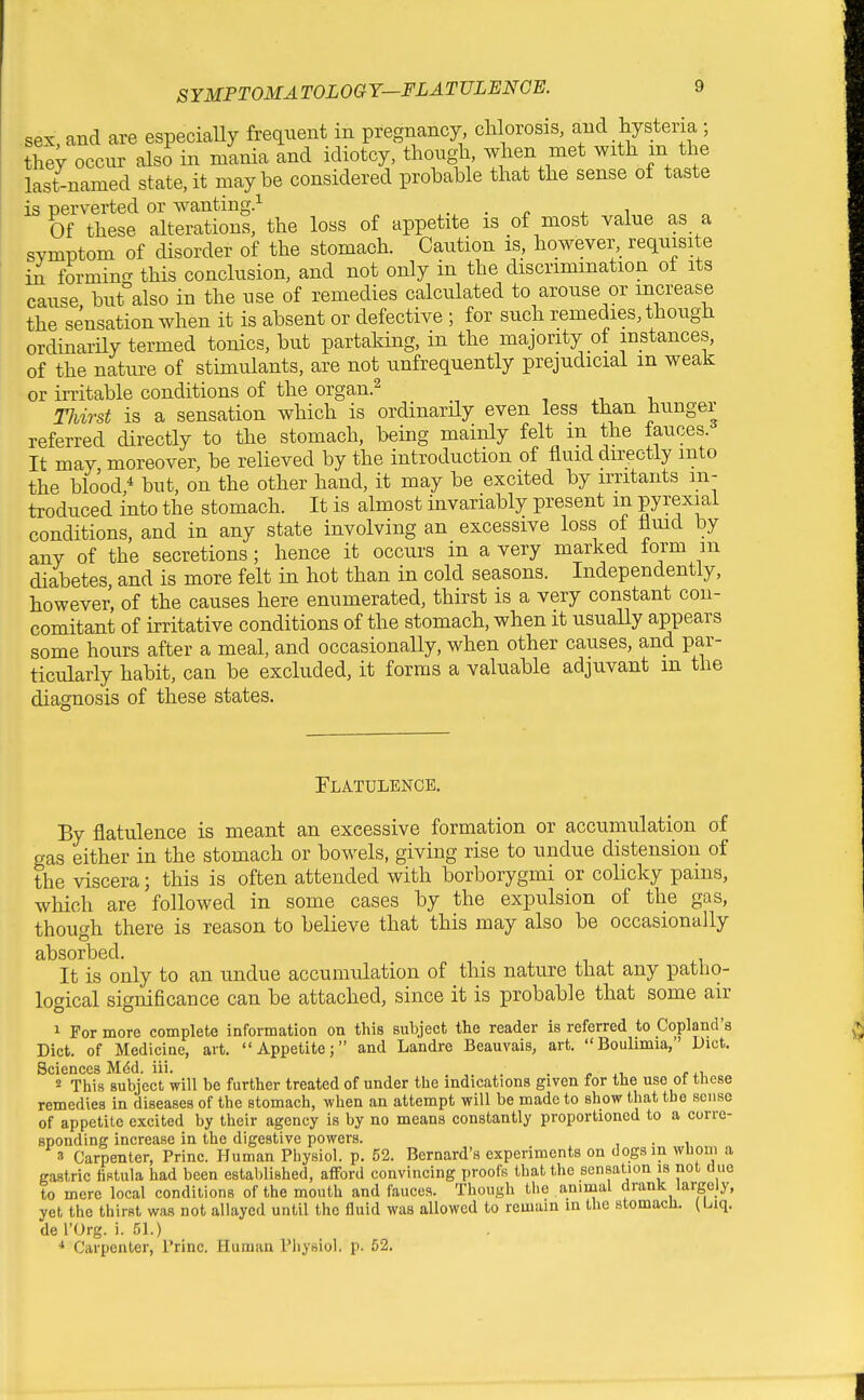 SYMPTOMA TOLOGY—FLATULENCE. sex and are especially frequent in pregnancy chlorosis, and hysteria ; they occur also in mlnia and idiotcy, though, when met with m the last-named state, it maybe considered probable that the sense of taste is perverted or wanting.^ . . „ , , Of these alterations, the loss of appetite is of most value as a svmptom of disorder of the stomach. Caution is, however, requisite in formino- this conclusion, and not only in the discrimination of its cause but also in the use of remedies calctilated to arouse or increase the sensation when it is absent or defective ; for such remedies, though ordinarHy termed tonics, but partaking, in the majority of instances, of the nature of stimulants, are not unfrequently prejudicial m weak or initable conditions of the organ.^ Thirst is a sensation which is ordinarUy even less than hunger referred directly to the stomach, being mainly felt m the fauces. It may moreover, be relieved by the introduction of fluid directly into the blood,* but, on the other hand, it may be excited by irritants in- troduced into the stomach. It is almost invariably present m pyrexia! conditions, and in any state involving an excessive loss of fluid by any of the secretions; hence it occurs in a very marked torm m diabetes and is more felt in hot than in cold seasons. Independently, however, of the causes here enumerated, thirst is a very constant con- comitant of irritative conditions of the stomach, when it usually appears some hours after a meal, and occasionally, when other causes, and par- ticularly habit, can be excluded, it forms a valuable adjuvant m the diagnosis of these states. Flatulence. By flatulence is meant an excessive formation or accumulation of gas either in the stomach or bowels, giving rise to undue distension of the viscera; this is often attended with borborygmi or colicky pams, which are followed in some cases by the expulsion of the gas, though there is reason to believe that this may also be occasionally absorbed. It is only to an undue accumulation of this nature that any patlio- logical significance can be attached, since it is probable that some air 1 For more complete information on this subject the reader is referred to Copland's Diet, of Medicine, art. Appetite; and Landre Beauvais, art. Boulimia, Diet. Sciences M^d. iii. ^. . . ^ ^, 2 This subject will be further treated of under the indications given for the use of these remedies in diseases of the stomach, when an attempt will be made to show that the sense of appetite excited by their agency is by no means constantly proportioned to a corre- sponding increase in the digestive powers. . 3 Carpenter, Princ. Human Physiol, p. 52. Bernard's experiments on dogs in whom a gastric fistula had been established, afford convincing proofs that the sensation is not due to mere local conditions of the mouth and fauces. Though the animal drank largely, yet the thirst was not allayed until the fluid was allowed to remain m the stomacli. (biq. de I'Org. i. 51.) * Carpenter, Princ. Human Physiol, p. 52.