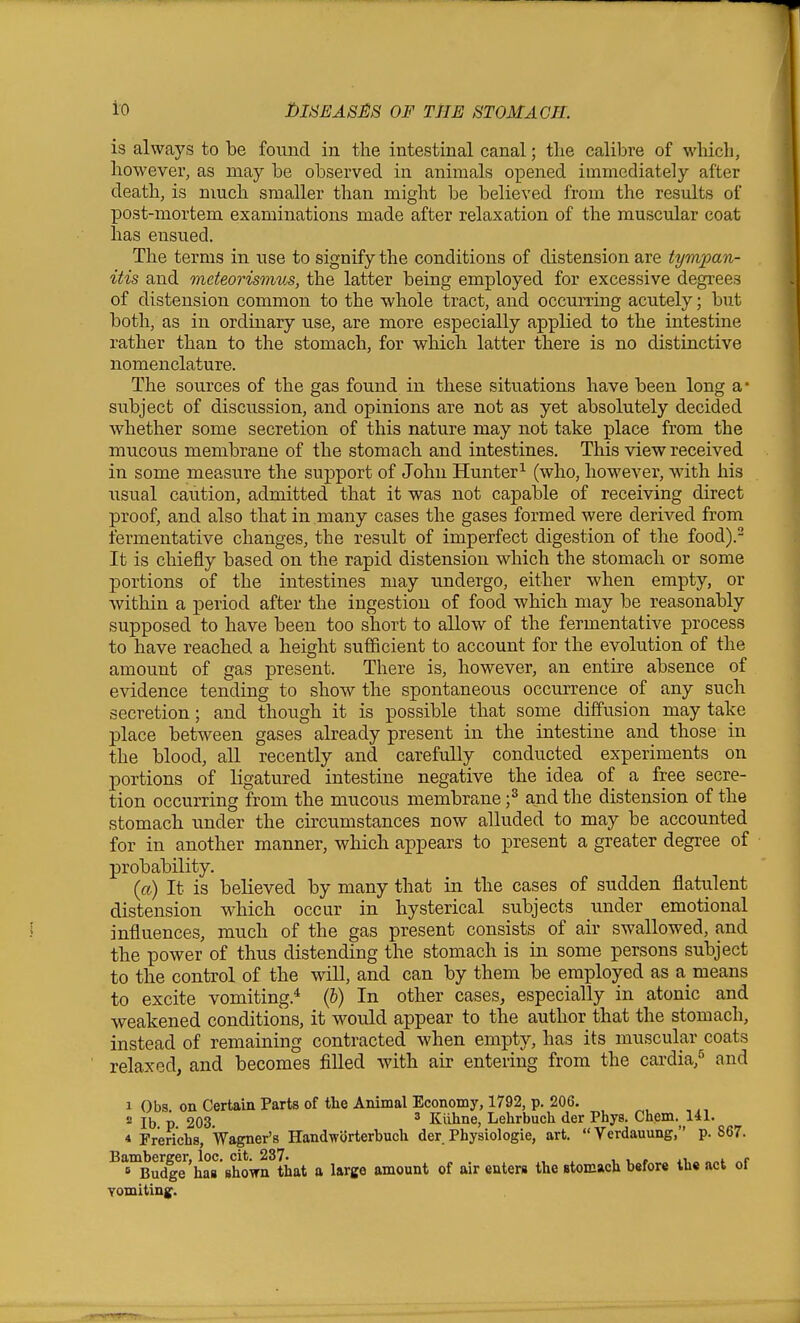 i'O ]l)IiiEASii8 OF THE STOMACH. is always to be found in the intestinal canal; tlie calibre of which, however, as may be observed in animals opened immediately after death, is nmch smaller than might be believed from the results of post-mortem examinations made after relaxation of the muscular coat has ensued. The terms in use to signify the conditions of distension are tympan- itis and meteorismus, the latter being employed for excessive degrees of distension common to the whole tract, and occurring acutely; but both, as in ordinary use, are more especially applied to the intestine rather than to the stomach, for which latter there is no distinctive nomenclature. The sources of the gas found in these situations have been long a* subject of discussion, and opinions are not as yet absolutely decided whether some secretion of this nature may not take place from the mucous membrane of the stomach and intestines. This view received in some measure the support of John Hunter^ (who, however, with his usual caution, admitted that it was not capable of receiving direct proof, and also that in many cases the gases formed were derived from fermentative changes, the result of imperfect digestion of the food).- It is chiefly based on the rapid distension which the stomach or some portions of the intestines may undergo, either when empty, or within a period after the ingestion of food which may be reasonably supposed to have been too short to allow of the fermentative process to have reached a height sufficient to account for the evolution of the amount of gas present. There is, however, an entire absence of evidence tending to show the spontaneous occurrence of any such secretion; and though it is possible that some diffusion may take place between gases already present in the intestine and those in the blood, all recently and carefully conducted experiments on portions of ligatured intestine negative the idea of a free secre- tion occurring from the mucous membrane ;^ and the distension of the stomach under the circumstances now alluded to may be accounted for in another manner, which appears to present a greater degree of probability. {a) It is believed by many that in the cases of sudden flatulent distension which occur in hysterical subjects under emotional influences, much of the gas present consists of air swallowed, and the power of thus distending the stomach is in some persons subject to the control of the will, and can by them be employed as a means to excite vomiting.^ (b) In other cases, especially in atonic and weakened conditions, it would appear to the author that the stomach, instead of remaining contracted when empty, has its muscular coats relaxed, and becomes filled with air entering from the cardia,*^ and 1 Obs. on Certaia Parts of the Animal Economy, 1792, p. 206. 2 lb p 203. ' Kiihne, Lehrbuch der Phys, Chem.^ 141. 4 Frerichs, Wagner's Handworterbuch der Physiologic, art. Verdauung, p. 867. ^^™BudgT'ha8 Bhown^t^ a large amount of air enters the stomach before the act of vomiting.