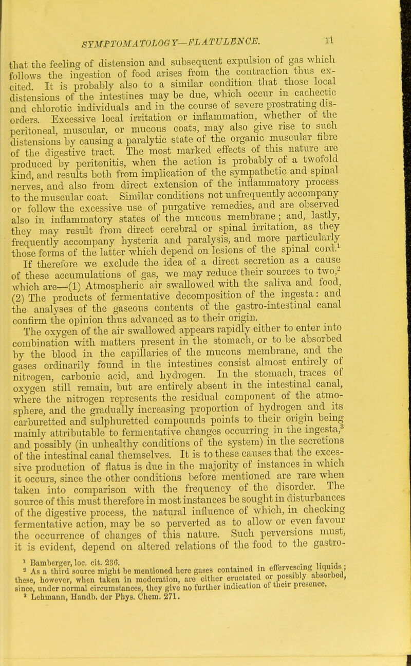 that the feeling of distension and subsequent expulsion of gas which follows the ingestion of food arises from the contraction thus ex- cited It is probably also to a similar condition that those local distensions of the intestines may be due, which occur m cachectic and chlorotic individuals and in the course of severe prostrating dis- orders Excessive local irritation or inflammation, whether ot the peritoneal, muscular, or mucous coats, may also give rise to such distensions by causing a paralytic state of the organic muscular fabre of the digestive tract. The most marked effects of this nature are produced by peritonitis, when the action is probably of a twotold kind, and results both from implication of the sympathetic and spinal ner^^es and also from direct extension of the inflammatory process to the muscular coat. SimHar conditions not unfrequently accompany or follow the excessive use of purgative remedies, and are observed also in inflammatory states of the mucous membrane; and, lastly, they may result from direct cerebral or spinal irritation, as they frequently accompany hysteria and paralysis, and more particularly those forms of the latter which depend on lesions of the spinal cord. If therefore we exclude the idea of a direct secretion as a cause of these accumulations of gas, we may reduce their sources to two,^ which are—(1) Atmospheric air swallowed with the saliva and lood, (2) The products of fermentative decomposition of the ingesta: and the analyses of the gaseous contents of the gastro-intestmal canal confirm the opinion thus advanced as to their origin. The oxygen of the air swallowed appears rapidly either to enter into combination with matters present in the stomach, or to be absorbed by the blood in the capillaries of the mucous membrane, and the aases ordinarily found in the intestines consist almost entirely of nitrogen, carbonic acid, and hydrogen. In the stomach, traces ol oxygen stiU remain, but are entirely absent in the intestinal canal, where the nitrogen represents the residual component of the atmo- sphere, and the gradually increasing proportion of hydrogen and its carburetted and sulphuretted compounds points to their origin being mainly attributable to fermentative changes occurring in the ingesta, and possibly (in unhealthy conditions of the system) m the secretions of the intestinal canal themselves. It is to these causes that the exces- sive production of flatus is due in the majority of instances m which it occurs, since the other conditions before mentioned are rare when taken into comparison with the frequency of the disorder. The source of this must therefore in most instances be sought in disturbaiices of the digestive process, the natural influence of which, m checking fermentative action, may be so perverted as to allow or even favour the occurrence of changes of this nature. Such perversions must, it is evident, depend on altered relations of the food to the gastro- ^ Bamberger, loc. cit. 236. . . ijnnirla- 2 As a third source might be mentioned here gases contained in ettervescino ^^W^^^ , these, however, when taken in moderation, are cither eructated P°.^^^'^!J since, under normal circumstances, they give no further indication ot tueir piescncc. * Lehmann, Handb. der Pbys. Chem. 271.