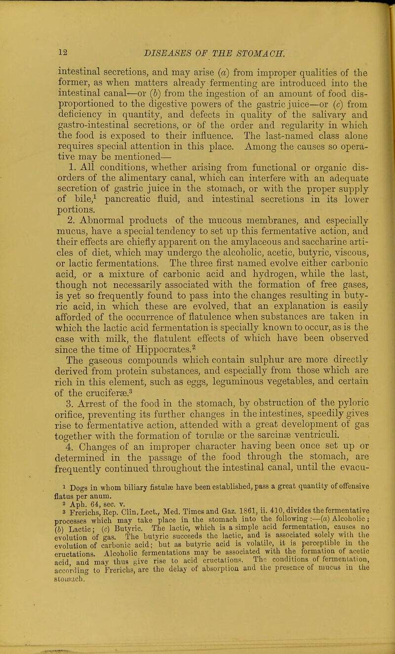 intestinal secretions, and may arise (a) from improper qualities of the former, as when matters already fermenting are introduced into the intestinal canal—or (&) from the ingestion of an amount of food dis- proportioned to the digestive powers of the gastric juice—or (c) from deficiency in quantity, and defects in quality of the salivary and gastro-intestinal secretions, or of the order and regularity in which the food is exposed to their influence. The last-named class alone requires special attention in this place. Among the causes so opera- tive may be mentioned— 1. All conditions, whether arising from functional or organic dis- orders of the alimentary canal, which can interfere with an adequate secretion of gastric juice in the stomach, or with the proper supply of bile,^ pancreatic fluid, and intestinal secretions in its lower portions. 2. Abnormal products of the mucous membranes, and especially mucus, have a special tendency to set up this fermentative action, and their effects are chiefly apparent on the amylaceous and saccharine arti- cles of diet, which may undergo the alcoholic, acetic, butyric, viscous, or lactic fermentations. The three first named evolve either carbonic acid, or a mixture of carbonic acid and hydrogen, while the last, though not necessarily associated with the formation of free gases, is yet so frequently found to pass into the changes resulting in buty- ric acid, in which these are evolved, that an explanation is easily afforded of the occurrence of flatulence when substances are taken in which the lactic acid fermentation is specially known to occur, as is the case with milk, the flatulent effects of which have been observed since the time of Hippocrates.^ The gaseous compounds which contain sulphur are more directly derived from protein substances, and especially from those which are rich in this element, such as eggs, leguminous vegetables, and certain of the cruciferse.^ 3. Arrest of the food in the stomach, by obstruction of the pyloric orifice, preventing its further changes in the intestines, speedily gives rise to fermentative action, attended with a great development of gas together with the formation of torulse or the sarcina? ventriculi. 4. Changes of an improper character having been once set up or determined in the passage of the food through the stomach, are frequently continued throughout the intestinal canal, until the evacu- 1 Dogs in whom biliary fistulse have been established, pass a great quantity of offensive flatus per anum. 2 Aph. 64, sec. v. , , 3 Frerichs, Kep. Clin.Lect., Med. Times and Gaz. 1861, n. 410, divides the fermentative processes which may take place in the stomach into the following:—(a) Alcoholic; (b) Lactic; (c) Butvric. The lactic, which is a simple acid fermentation, causes no evolution of gas. the butyric succeeds the lactic, and is associated solely with the evolution of carbonic acid; but as butyric acid is volatile, it is perceptible in the eructations. Alcoholic fermentations may be associated with the formation of acetic acid and may thus give rise to acid eructalions. The conditions of fermenution, acconling to Frerichs, are the delay of absorption and the presence of mucus in the stomach.