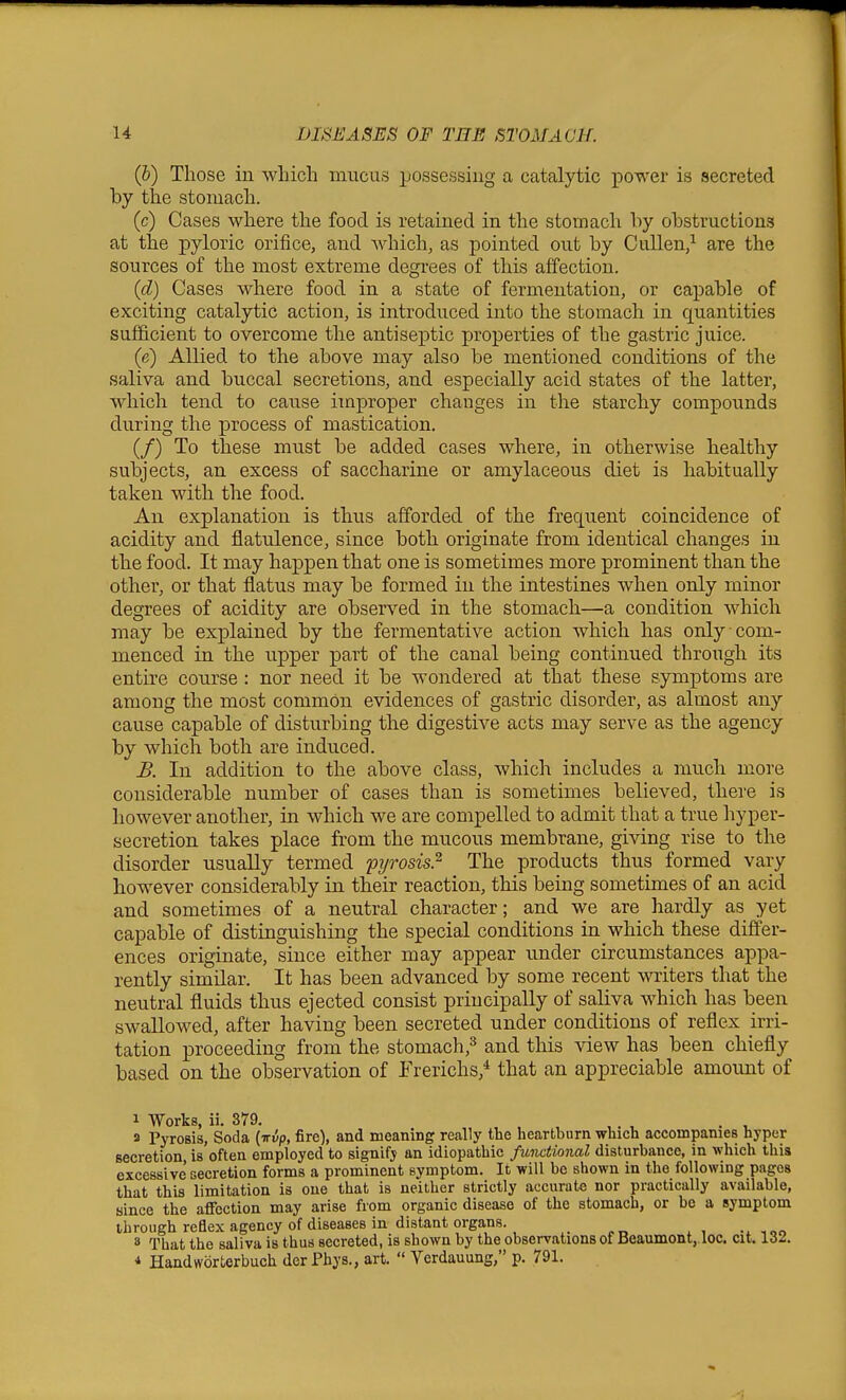 (&) Those in which mucus possessing a catalytic power is secreted by the stomach. (c) Cases where the food is retained in the stomach by obstructions at the pyloric orifice, and Avhich, as pointed out by Cullen,^ are the sources of the most extreme degrees of this affection. (d) Cases where food in a state of fermentation, or capable of exciting catalytic action, is introduced into the stomach in quantities sufficient to overcome the antisejptic properties of the gastric juice. (e) Allied to the above may also be mentioned conditions of the saliva and buccal secretions, and especially acid states of the latter, which tend to cause improper changes in the starchy compounds during the process of mastication. (/) To these must be added cases where, in otherwise healthy subjects, an excess of saccharine or amylaceous diet is habitually taken with the food. An explanation is thus afforded of the frequent coincidence of acidity and flatulence, since both originate from identical changes in the food. It may happen that one is sometimes more prominent than the other, or that flatus may be formed in the intestines when only minor degrees of acidity are observed in the stomach—a condition which may be explained by the fermentative action which has only com- menced in the upper part of the canal being continued through its entire course : nor need it be wondered at that these symptoms are among the most common evidences of gastric disorder, as almost any cause capable of disturbing the digestive acts may serve as the agency by which both are induced. B. In addition to the above class, which includes a much more considerable number of cases than is sometimes believed, there is however another, in which we are compelled to admit that a true hyper- secretion takes place from the mucous membrane, giving rise to the disorder usually termed pi/rosis.^ The products thus formed vary however considerably in their reaction, this being sometimes of an acid and sometimes of a neutral character; and we are hardly as yet capable of distinguishing the special conditions in which these difi'er- ences originate, since either may appear under circumstances appa- rently similar. It has been advanced by some recent writers that the neutral fluids thus ejected consist principally of saliva which has been swallowed, after having been secreted under conditions of reflex irri- tation proceeding from the stomach,=^ and this view has been chiefly based on the observation of Frerichs,* that an appreciable amount of 1 Works, ii. 379. , . , a Pyrosis, Soda {irvp, fire), and meaning really the heartburn which accompanies hyper secretion, is often employed to signify an idiopathic functional disturbance, in which this excessive secretion forms a prominent symptom. It will be shown in the following pages that this limitation is one that is neither strictly accurate nor practically available, since the affection may arise from organic disease of the stomach, or be a symptom through reflex agency of diseases in distant organs. _ 8 That the saliva is thus secreted, is shown by the observations of Beaumont,.loc. cit. 132. * Handworterbuch derPhys., art.  Verdauung, p. 791.