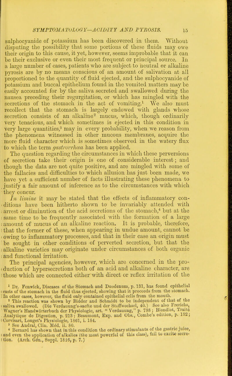 sulpliocyanide of potassium lias been discovered in them. Without disputing the possibility that some portions of these fluids may owe their origin to this cause, it yet, however, seems improbable that it can be their exclusive or even their most frequent or principal source. In a large number of cases, patients who are subject to neutral or alkaline pyrosis are by no means conscious of an amount of salivation at all proportioned to the quantity of fluid ejected, and the sulphocyanide of potassium and buccal epithelium found in the vomited matters may be easily accounted for by the saliva secreted and swallowed during the nausea preceding their regurgitation, or which has mingled with the secretions of the stomach in the act of vomiting.^ We also must recollect that the stomach is largely endowed with glands whose secretion consists of an alkaline^ mucus, which, though ordinarily very tenacious, and which sometimes is ejected in this condition in very large quantities/ may in every probability, when we reason from the phenomena witnessed in other mucous membranes, acquire the more fluid character which is sometimes observed in the watery flux to which the term gastrorrhcea has been applied. The question regarding the circumstances in which these perversions of secretion take their origin is one of considerable interest; and though the data are not quite positive, and are mingled with some of the fallacies and difficulties to which allusion has just been made, we have yet a sufficient number of facts illustrating these phenomena to justify a fair amount of inference as to the circumstances with which they concur. In limine it may be stated that the effects of inflammatory con- ■ ditions have been hitherto shown to be invariably attended with ; arrest or diminution of the acid secretions of the stomach,'^ but at the : same time to be frequently associated with the formation of a large ; amount of mucus of an alkaline reaction. It is probable, therefore, : that the former of these, when appearing in undue amount, cannot be 1 owing to inflammatory processes, and that in their case an origin must be sought in other conditions of perverted secretion, but that the : alkaline varieties may originate imder circumstances of both organic , and fimctional irritation. The principal agencies, however, which are concerned in the pro- (duction of hypersecretions both of an acid and alkaline character, are I those which are connected either with direct or reflex irritation of the ^ Dr. Fenwick, Diseases of the Stomach and Duodenum, p. 131, has found epithelial ■ casts of the stomach in the fluid thus ejected, showing that it proceeds from the stomach. '. In other cases, however, the fluid only contained epithelial cells from the mouth. 2 This reaction was shown hy Bidder and Schmidt to be independent of that of the •saliva swallowed. (Die Verdauung's-saefte und dcr Stoffwcchscl, 40.) See also Frerichs, Wagner's Handworterbuch der Physiologic, art.  Verdauung, p. V88 ; Blondlot, Traite Analytique de Digestion, p. 213; Beaumont, Exp. and Obs., Combe's edition, p. 182; iCorvisart, Longet's Phvsiologie, 1861, i. 184. » See Andral, Clin. M^d. ii. 80. , , . . .  Bernard has shown that in this condition the ordinary stimulants of the gastric juice, land even the application of alkalies (the most powerful of this class), fail to excite secre- I tion. (Arch. Gdn., Suppl. 1816, p. 7.)