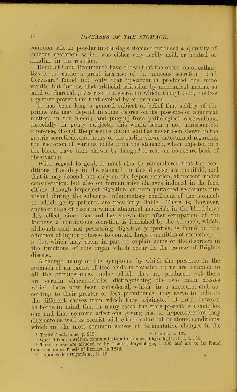 common salt in powder into a clog's stomacli iDroduced a quantity of mucous secretion wliicli was either very feebly acid, or neutral or .alkaline, in its reaction. Blondlot 1 and Beaumont ^ have shown that the operation of cathar- tics is to cause a great increase of the mucous secretion; and Corvisart^ found not only that ipecacuanha produced the same results, but further, that artificial irritation by mechanical means, as sand or charcoal, gives rise to a secretion which, though acid, has less digestive power than that evoked by other means. It has been long a general subject of belief that acidity of the primse vise may depend in some degree on the presence of abnormal matters in the blood; and judging from pathological observations, especially in gouty subjects, this would seem a not unreasonable inference, though the presence of uric acid has never been shown in the gastric secretions, and many of the earlier views entertained regarding the secretion of various acids from the stomach, when injected into the blood, have been shown by Longet* to rest on no secure basis of observation. With regard to gout, it must also be remembered that the con- ditions of acidity in the stomach in this disease are manifold, and that it may depend not only on the hypersecretion, at present under consideration, but also on fermentative changes induced in the food either through imperfect digestion or from perverted secretions fur- nished dviring the subacute inflammatory conditions of the stomach to which gouty patients are peculiarly liable. There is, however, another class of cases in which abnormal materials in the blood have this effect, since Bernard has shown that after extirpation of the kidneys a continuous secretion is furnished by the stomach, which, although acid and possessing digestive properties, is found on the addition of liquor potass£e to contain large quantities of ammonia,^— a fact which may seem in part to explain some of the disorders in the functions of this organ which occur in the course of Bright's disease. Although many of the symptoms by which the presence in the stomach of an excess of free acids is revealed to us are common to all the circumstances under which they are produced, yet there are certain characteristics distinguishing the two main classes which have now been considered, which in a measure, and ac- cording to their greater or less prominence, may serve to indicate the different causes from which they originate. It must however be borne in mind, that in many cases the state present is a complex one, and that neurotic affections giving rise to hypersecretion may alternate as well as coexist with either catarrhal or atonic conditions, which are the most common causes of fermentative changes in the 1 Traite Analytique, p. 213. ^ Loc. cit. p. 182. _ 3 Quoted from a written communication to Longot, Tliysiologie, 18G1,1.184. 4 These views are alluded to by Longct, Piiysiologie, i. 18G, and are to be found in an inaugural Thesis of Bernard in 1843. « Liquides do TOrganismc, ii. 49.