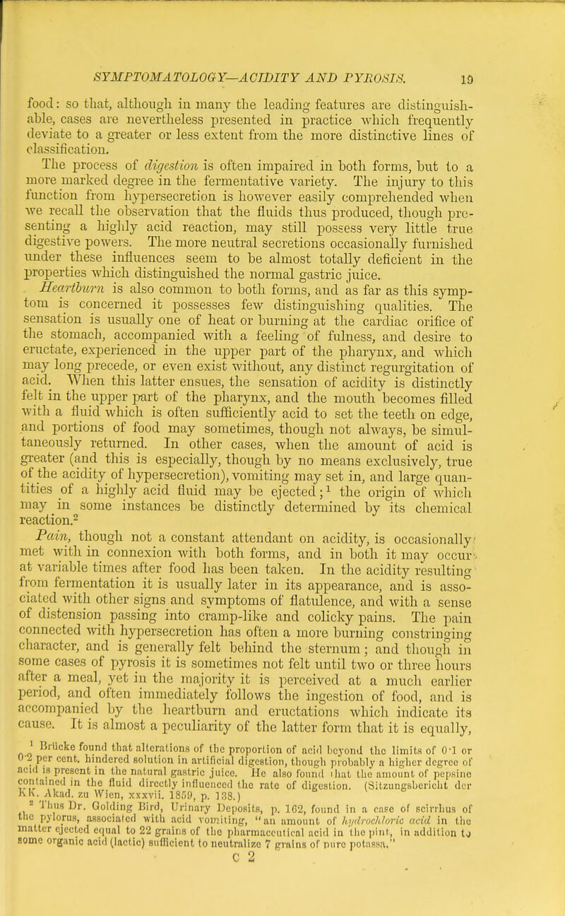 food: so that, altlioiigli in many the leading features are distinguish- able, cases are nevertheless ]3resented in practice which frequently deviate to a greater or less extent from the more distinctive lines of classification. The process of digestion is often impaired in both forms, but to a more marked degree in the fermentative variety. The injury to this function from hypersecretion is however easily comprehended when we recall the observation that the fluids thus produced, though pre- senting a higlily acid reaction, may still possess very little true digestive powers. The more neutral secretions occasionally furnished under these influences seem to be almost totally deficient in the properties which distinguished the normal gastric juice. Heartburn is also common to both forms, and as far as this symp- tom is concerned it possesses few distinguishing qualities. The sensation is usually one of heat or burning at the cardiac orifice of the stomach, accompanied with a feeling of fulness, and desire to eructate, experienced in the upper part of the pharynx, and which may long precede, or even exist without, any distinct regurgitation of acid. When this latter ensues, the sensation of acidity is distinctly felt in the upper part of the pharynx, and the mouth becomes filled with a fluid which is often sufficiently acid to set the teeth on edge, and portions of food may sometimes, though not always, be simul- taneously returned. In other cases, when the amount of acid is greater (and this is especially, though by no means exclusively, true of the acidity of hypersecretion), vomiting may set in, and large quan- tities of a highly acid fluid may be ejected; ^ the origin of which may in some instances be distinctly determined by its chemical reaction.^ Pain, though not a constant attendant on acidity, is occasionally met with in connexion with both forms, and in both it may occur , at variable times after food has been taken. In the acidity resulting from fermentation it is nsually later in its appearance, and is asso- ciated with other signs and symptoms of flatulence, and with a sense of distensioii passing into cramp-like and colicky pains. The pain connected with hypersecretion has often a more burning coirstringing cliaracter, and is generally felt behind the sternum; and though in some cases of pyrosis it is sometimes not felt until two or three hours after a meal, yet in the majority it is perceived at a much earlier period, and often immediately follows the ingestion of food, and is accompanied by the heartburn and eructations which indicate its cause. It is almost a peculiarity of the latter form that it is equally, 1 Brucke found that alterations of the proportion of acid beyond the limits of 0-1 or 0-2 per cent, hindered solution in artificial digestion, though probably a higher degree of acid IS present in the natural gastric juice. He also found ihat the amount of pepsinc contained in the fluid directly influenced the rate of digestion. (Sitzungsbcricht der KK. Akad. zu Wien, xxxvii. 18.59, p. ]38.) 2 Thus Dr. Golding Bird, Urinary Deposits, p. 1G2, found in a case of scirihus of the pylorus, associated with acid vomiting, an amount of hydrochloric acid in the matter ejected equal to 22 grains of the pharmaceutical acid in 'tiie pint, in addition U Bome organic acid (lactic) suflicient to neutralize 7 grains of pure potassa. C 2