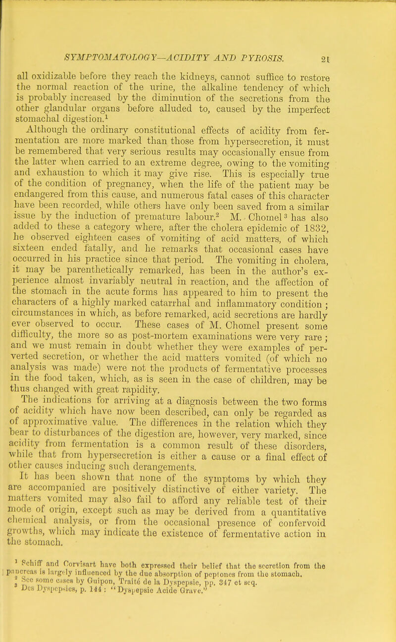 all oxidizable before they reach the kidneys, cannot suffice to restore the normal reaction of the urine, the alkaline tendency of which is probably increased by the diminution of the secretions from the other glandular organs before alluded to, caused by the imperfect stomachal digestion.^ Although the ordinary constitutional effects of acidity from fer- mentation are more marked than those from hypersecretion, it must be remembered that very serious results may occasionally ensue from the latter when carried to an extreme degree, owing to the vomiting and exhaustion to which it may give rise. This is especially true of the condition of pregnancy, when the life of the patient may be endangered from this cause, and numerous fatal cases of this character have been recorded, while others have only been saved from a similar issue by the induction of premature labour.^ M. Chomel ^ has also added to these a category where, after the cholera epidemic of 1832, he observed eighteen cases of vomiting of acid matters, of which sixteen ended fatally, and he remarks that occasional cases have occurred in his practice since that period. The vomiting in cholera, it may be parenthetically remarked, has been in the author's ex- perience almost invariably neutral in reaction, and the affection of the stomach in the acute forms has appeared to him to present the characters of a highly marked catarrhal and inflammatory condition ; circumstances in which, as before remarked, acid secretions are hardly ever observed to occur. These cases of M. Chomel present some difficulty, the more so as post-mortem examinations were very rare ; and we must remain in doubt whether they were examples of per- verted secretion, or whether the acid matters vomited (of which no analysis was made) were not the products of fermentative processes in the food taken, which, as is seen in the case of children, may be thus changed with great rapidity. The indications for arriving at a diagnosis between the two forms of acidity wJiich have now been described, can only be regarded as of approximative value. The differences in the relation which they bear to disturbances of the digestion are, however, very marked, since acidity from fermentation is a common result of these disorders, while that from hypersecretion is either a cause or a final effect of other causes inducing such derangements. It has been shown that none of the symptoms by which they are accompanied are positively distinctive of either variety. The matters vomited may also fail to afford any reliable test of their mode of origin, except such as may be derived from a quantitative chemical analysis, or from the occasional presence of confervoid growths, which may indicate the existence of fermentative action in the stomach. ' PchifF and Corvisart have both expressed their belief that the secretion from the pniicreas is iargfly influenced by the due abaorpUon of peploncs from the stomach, bee some cases by Giiipon, Ttaite de la D.yspepsic, pp. 347 et scq. DCS Dyspcpsies, p. 144 : Dysiiepsie Aciile Grave.