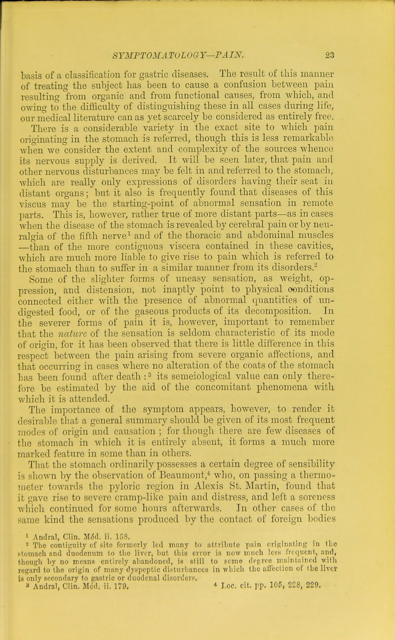 basis of a classification for gastric diseases. The result of this manner of treating the subject has been to cause a confusion between pain resulting from organic and from functional causes, from which, and owing to the difficulty of distinguishing these in all cases during life, our medical literature can as yet scarcely be considered as entirely free. There is a considerable variety in the exact site to which pain originating in the stomach is referred, though this is less reraarkablii when we consider the extent and complexity of the sources whence its nervous supply is derived. It will be seen later, that pain and other nervous disturbances may be felt in and referred to the stomach, which are really only expressions of disorders having their seat in distant organs; but it also is frec[uently found that diseases of this viscus may be the starting-point of abnormal sensation in remote parts. This is, however, rather true of more distant parts—as in cases when the disease of the stomach is revealed by cerebral pain or by neu- ralgia of the fifth nerve^ and of the thoracic and abdominal muscles —than of the more contiguous viscera contained in these cavities, which are much more liable to give rise to pain which is referred to the stomach than to suffer in a similar manner from its disorders.^ Some of the slighter forms of uneasy sensation, as weight, op- pression, and distension, not inaptly point to physical oonditions connected either with the presence of abnormal quantities of im- digested food, or of the gaseous products of its decomposition. In the severer jforms of pain it is, however, important to remember that the nahirc of the sensation is seldom characteristic of its mode of origin, for it has been observed that there is little difference in this respect between the pain arising from severe organic affections, and that occurring in cases where no alteration of the coats of the stomach has been found after death : ^ its semeiological value can only there- fore be estimated by the aid of the concomitant phenomena with which it is attended. The importance of the symptom appears, however, to render it desirable that a general summary should be given of its most frequent modes of origin and causation ; for though thei'e are few diseases of the stomach in which it is entirely absent, it forms a much more marked feature in some than in others. That the stomach ordinarily possesses a certain degree of sensibility is shown by the observation of Beaumont,* who, on passing a thermo- meter towards the pyloric region in Alexis St. Martin, found that it gave rise to severe cramp-like pain and distress, and left a soreness which continued for some hours afterwards. In other cases of the same kind the sensations produced by the contact of foreign bodies 1 Andral, Clin. M^d. ii. 1.58.  The contifTuit.y of pitc fornicily led mnny to attribute pain originating in llic Rtomach and duodenum to the liver, liut tbis error is now much Icsh frequent, and, though l>y no means entirely abandoned, is slill to some degree maintained with regard to the origin of many dyspeptic disturbances in which the airection of the liver is only secondary to gastric or duodenal disorders. a Andral, Clin. Med. ii. 179. * Loc. cit. pp. 105, 228, 229.