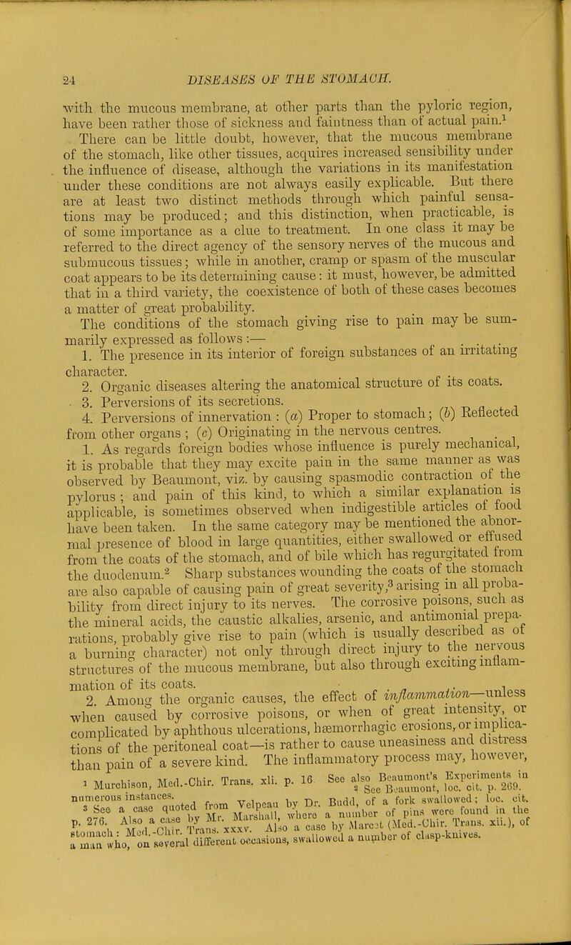 with the mucous membrane, at other parts than the pyloric region, have been rather those of sickness and faiutness than of actual pain.^ There can be little doubt, however, that the mucous membrane of the stomach, like other tissues, acquires increased sensibility under the influence of disease, although the variations in its manifestation under these conditions are not always easily explicable. But there are at least two distinct methods through which painful sensa- tions may be produced; and this distinction, when x^racticable, is of some importance as a clue to treatment. In one class it may be referred to the direct agency of the sensory nerves of the mucous and submucous tissues; while in another, cramp or spasm of the muscular coat appears to be its determining cause: it must, however, be admitted that in a third variety, the coexistence of both of these cases hecomes a matter of great probability. The conditions of the stomach giving rise to pain may be sum- marily expressed as follows :— . . 1. The presence in its interior of foreign substances of an irritating character. 2. Organic diseases altering the anatomical structure ot its coats. ■ 3. Perversions of its secretions. s n a 4. Perversions of innervation : {a) Proper to stomach; (&) Ketiected from other organs ; (c) Originating in the nervous centres. 1. As regards foreign bodies whose influence is purely mechanical, it is probable that they may excite pain in the same manner as was observed by Beaumont, viz. by causing spasmodic contraction ot the pylorus; and pain of this kind, to which a similar explanation is applicable, is sometimes observed when indigestible articles ot food have been taken. In the same category may be mentioned the abnor- mal presence of blood in large quantities, either swallowed or ettused from the coats of the stomach, and of bile which has regurgitated trom the duodenum.2 g^^arp substances wounding the coats of Uie stomacli are also capable of causing pain of great severity,3 arising m aU proba- bility from direct injury to its nerves. The corrosive poisons, such as the miueral acids, the caustic alkalies, arsenic, and antimonial prepa- rations, probably give rise to pain (which is usuaUy described as ot a burnincr character) not only through direct injury to the neijous structures of the mucous membrane, but also through exciting inflam- mation of its coats. „ . „ J- 2 Among the organic causes, the effect of mjlairimahon—unless when caused by corrosive poisons, or when of great intensity or complicated by aphthous ulcerations, hemorrhagic erosions.or implica- tions of the peritoneal coat-is rather to cause uneasiness and distress than pain of a severe kind. The inflammatory process may, howeve,-, , 1- ivi»,l Phir Trins xli V 16 See also Beaumont's Experiments in 1 Murchison, Med.-Chir. irans. xli. p. lo o ^ 3,.,„,„out, loc. cit. p. 269. nnnierous instances. riMflrl nF a fork swallowed; loc. cit. 3 See a ease quoted from Ve peau by D . Bud of -^^^^ ^^^'^^ ,^ '''\ S^aJ A -t^e'b; (M^i.-Chir Trans, xii.). of rZnl hot'^ni e aA Sent occasions, swallowed a nu,.ber of el.sp-kn.vcs.