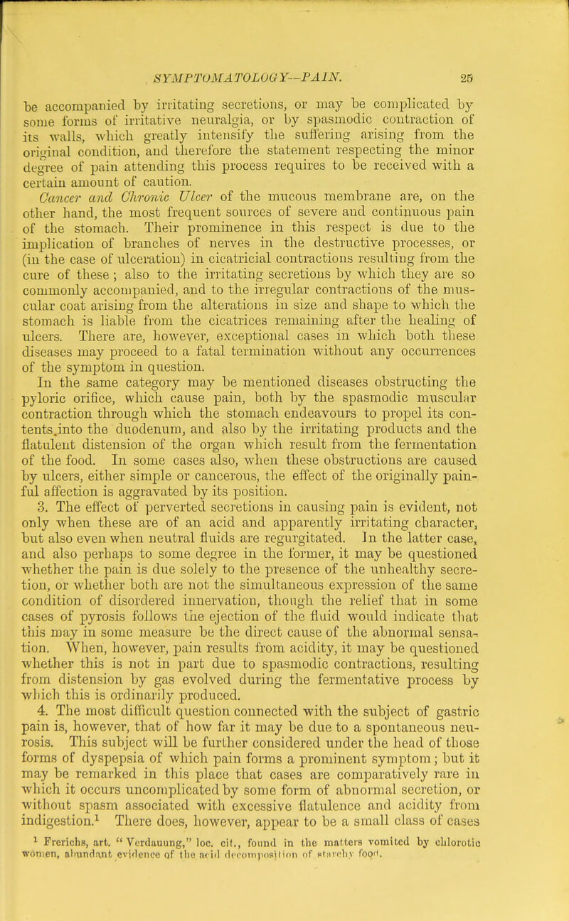 accompanied by irritating secretions, or may be complicated by some forms of irritative neuralgia, or by spasmodic contraction of its walls, which greatly intensify the suffering arising from the original condition, and therefore the statement respecting the minor degree of pain attending this process requires to be received with a certain amount of caution. Cancer and Chronic Ulcer of the mucous membrane are, on the other hand, the most frequent sources of severe and continuous pain of the stomach. Their prominence in this respect is due to the implication of branches of nerves in the destructive processes, or (in the case of ulceration) in cicatricial contractions resulting from the cure of these ; also to the irritating secretions by which they are so commonly accompanied, and to the irregular contractions of the nms- cular coat arising from the alterations in size and shape to which the stomach is liable from the cicatrices remaining after the healing of ulcers. There are, however, exceptional cases in which both these diseases may proceed to a fatal termination without any occurrences of the symptom in question. In the same category may be mentioned diseases obstructing the pyloric orifice, wliich cause pain, both by the spasmodic muscular contraction through which the stomach endeavours to propel its con- tents.into the duodenum, and also by the irritating products and the flatulent distension of the organ which result from the fermentation of the food. In some cases also, when these obstructions are caused by ulcers, either simple or cancerous, the effect of the originally pain- ful affection is aggravated by its position. 3. The effect of perverted secretions in causing pain is evident, not only when these are of an acid and apparently irritating character, but also even when neutral fluids are regurgitated. In the latter case, and also perhaps to some degree in the former, it may be questioned whether the pain is due solely to the presence of the unhealthy secre- tion, or whether both are not the simultaneous expression of the same condition of disordered innervation, though the relief that in some cases of pyrosis follows tiie ejection of the fluid would indicate that this may in some measure be the direct cause of the abnormal sensa^ tion. When, however, pain results from acidity, it may be questioned whether this is not in part due to spasmodic contractions, resulting from distension by gas evolved during the fermentative process by which this is ordinarily produced. 4. The most difficult question connected with the subject of gastric pain is, however, that of how far it may be due to a spontaneous ne;i- rosis. This subject will be further considered under the head of those forms of dyspepsia of which pain forms a prominent symptom; but it may be remarked in this place that cases are comparatively rare in which it occurs uncomplicated by son)e form of abnormal secretion, or without spasm associated with excessive flatulence and acidity from indigestion.^ There does, however, appear to be a small class of cases ^ FrerichR, art.  Vcrdauung, loc. cit., found in the matters vomited by cblorotic wonien, aliundant evidence of llie n<id dfcotriposition nf Ktiiroliv foo''.