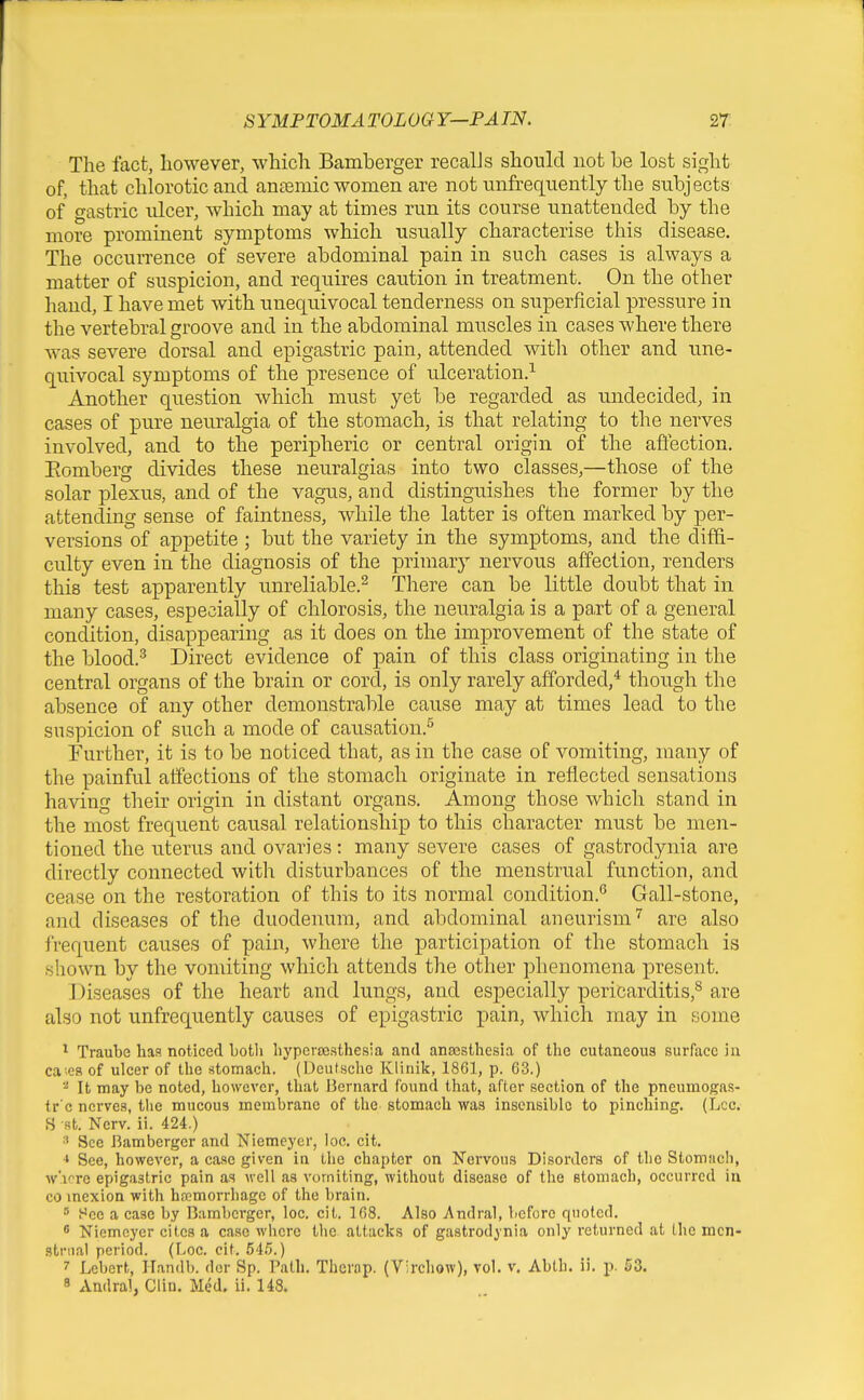 The fact, however, which Bamberger recalJs should not he lost sight of, that chloroticaud aneemic women are not unfrequently the subjects of gastric nicer, which may at times run its course unattended by the more prominent symptoms which usually characterise this disease. The occurrence of severe abdominal pain in such cases is always a matter of suspicion, and requires caution in treatment. On the other hand, I have met with unequivocal tenderness on superficial pressure in the vertebral groove and in the abdominal muscles in cases where there Avas severe dorsal and epigastric pain, attended witli other and une- quivocal symptoms of the presence of ulceration.^ Another question which must yet be regarded as undecided, in cases of pure neuralgia of the stomach, is that relating to the nerves involved, and to the peripheric or central origin of the afl^ction. Eomberg divides these neuralgias into two classes,—those of the solar plexus, and of the vagus, and distinguishes the former by the attending sense of faintness, while the latter is often marked by per- versions of appetite ; but the variety in the symptoms, and the diffi- culty even in the diagnosis of the primary nervous affection, renders this test apparently unreliable.^ There can be little doubt that in many cases, especially of chlorosis, the neuralgia is a pa,rt of a general condition, disappearing as it does on the improvement of the state of the blood.^ Direct evidence of pain of this class originating in the central organs of the brain or cord, is only rarely afforded,* though the absence of any other demonstrable cause may at times lead to the suspicion of such a mode of causation.^ Further, it is to be noticed that, as in the case of vomiting, many of the painful atfections of the stomach origintite in reflected sensations having their origin in distant organs. Among those which stand in the most frequent causal relationship to this character must be men- tioned the uterus and ovaries: many severe cases of gastrodynia are directly connected with disturbances of the menstrual function, and cease on the restoration of this to its normal condition.'^ Gall-stone, and diseases of the duodenum, and abdominal aneurism'' are also frequent causes of pain, where the participation of the stomach is shown by the vomiting which attends the other phenomena present. Diseases of the heart and lungs, and especially pericarditis,^ are also not unfrequently causes of epigastric pain, which may in some ^ Traube has noticed botli liyperajsthesia and ans3sthesia of the cutaneous surface 'n\ ca-.es of ulcer of the stomach. (Deutsche Klinik, 1861, p. 63.) It may be noted, however, that J3crnard found that, after section of the pneumogas- tr'c nerves, the mucous membrane of the stomach was insensible to pinching. (Lcc. B St. Nerv. ii. 424.) See Bamberger and Niemeyer, loc. cit. ■* See, however, a case given in the chapter on Nervous Disorders of the Stomach, w'lore epigastric pain as well as vomiting, without disease of the stomach, occurred in CO inexion with hemorrhage of the brain.  Hce a case by Bamberger, loc. cit. 168. Also Andral, before quoted. s 'Niemeyer cites a case where the attacks of gastrodynia only returned at the men- strual period. (Loc. cit. 54i>.) 7 Lebert, Handb. der Sp. Path. Therap. (Virchow), vol. v. Abth. ii, j). S3. 8 Audral, Clin. Med. ii. 148.