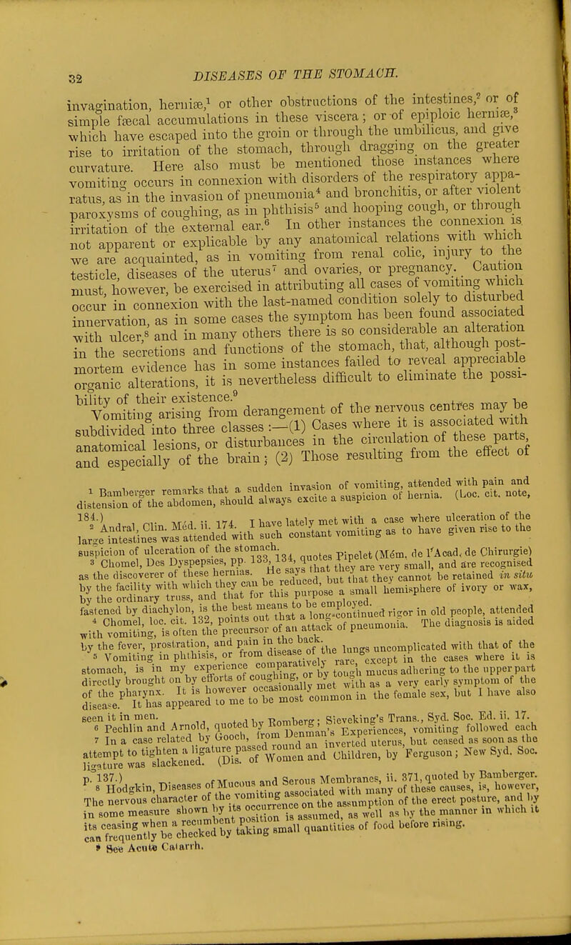 invap-ination, heriii^,^ or other olDstrucbions of the intestines; or of simple feecal accumulations in these viscera; or of epiploic hernice, which have escaped into the groin or through the umbilicus and give ris- to irritation of the stomach, through dragging on the greater curvature Here also must be mentioned those instances where vomiting occurs in connexion with disorders of the respiratory appa- ratus, as in the invasion of pneumonia* and bronchitis, o^^er vio e^^ paroxysms of coughing, as in phthisis^ and hoopmg cough, or through Frritation of the external ear.« In other instances the connexion is. not apparent or explicable by any anatomical relations ?vith which we are acquainted, as in vomiting from renal colic, injury to the testicle, diseases of the uterus' and ovaries or preg^nancy Caution mu t, however, be exercised in attributing all cases of vomiting which Tu; in connexion with the last-named condition solely to disturbed innervation, as in some cases the symptom has been found associated S ulcer B and in many others there is so considerable an alteration Tn the secretTons and functions- of the stomach, that, a though post- litem evklence has in some instances failed to reveal appreciable alterations, it is nevertheless difficult to eliminate the possi- '^mtt'^rS derangement of the nervous cent.es may be subdivided'into three classes :-(!) Cases where it is associated wi h Womical le.ions or disturbances in the circulation of these parts ^nfeT^eil^^^^^^^ brain; (2) Those resulting from the effect of suspicion of ulceration of tlie stomach pipelet(M^m. de I'Aoad. de Chirurgie) feleM<l b, diachjlon, is It. best lon^-SSlnue,! ri-.r in old p.ople, alluded .iL'^Siriiof^S/;^^^^^^^ Ti.edia.™isi. aided V;.S^rsSr»K'di^^|f^ dirccUj brcgUt on b, clforls of «»»|» »' „tit „ ^ ,ery oarl, sjmplon. of the ire^1;C.ppUrednrrtrrZ;''e.n>.nia U.e fe»aie ... bn. fbave .,so '.^'e4\rand.,ne,d.„^d,,,Eo.^^^^^ 7 In a case related by troocii, irom J-'^ Jnvprtpd uterus but ceased as soon as the K?e' ^^^^^S^r^^^^^^^^^y ' ^ ^■>ilid.kin.Bi«a,e,.fMnc»,andS— The nervou. eharacKr ''■'''.^''^IZZlMt impti.n of the erect portare, and 1,, in .ome measure sho^n JSni, aL,med, as ..ell m by the manner in .h.ch .1 [fcU I I W»-J^»-w ^ * Bee Acute Caiarrn.