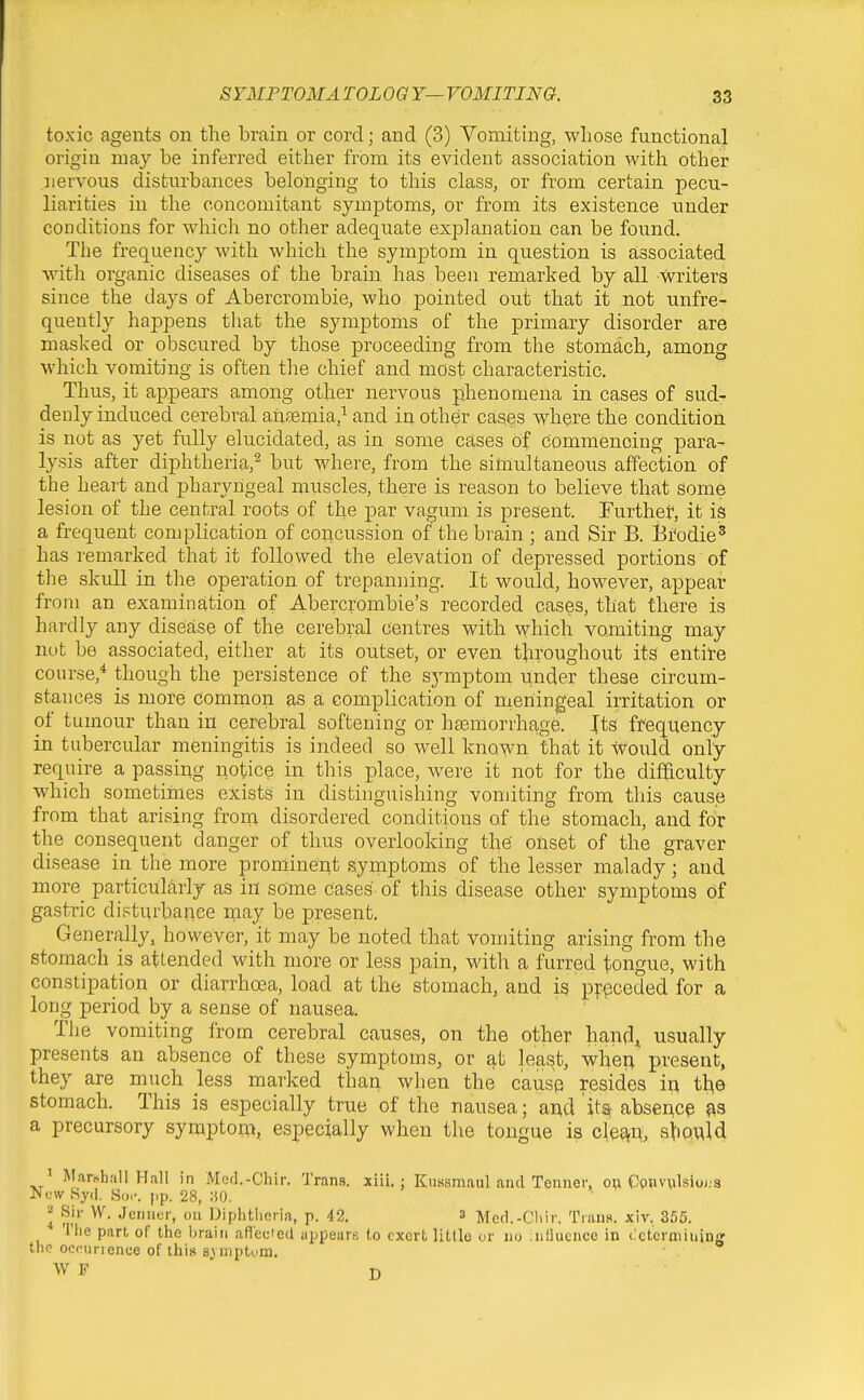 toxic agents on the brain or cord; and (3) Vomiting, whose functional origin nia}'' be inferred either from its evident association with other nervous disturbances belonging to this class, or from certain pecu- liarities in the concomitant symptoms, or from its existence under conditions for whicli no other adequate explanation can be found. The frequency with which the symptom in question is associated with organic diseases of the brain has been remarked by all writers since the days of Abercrombie, who pointed out that it not unfre- quently happens that the symptoms of the primary disorder are masked or obscured by those proceeding from the stomach, among which vomiting is often the chief and most characteristic. Thus, it appears among other nervous phenomena in cases of sud- denly induced cerebral ansemia,^ and in other cases where the condition is not as yet fully elucidated, as in some cases of commencing para- lysis after diphtheria,^ but TS'here, from the simultaneous affection of the heart and pharyngeal muscles, there is reason to believe that some lesion of the central roots of the par vagum is present. Furthef, it is a frequent complication of concussion of the brain ; and Sir B. Bi'odie^ has I'emarked that it followed the elevation of depressed portions of the skull in the operation of trepanning. It would, however, appear from an examination of Abercrombie's recorded cases, that there is hardly any disease of the cerebral centres with which vomiting may nut be associated, either at its outset, or even tliroughout its entire course,* though the persistence of the symptom under these circum- stances is more common as a complication of meningeal irritation or of tumour than in cerebral softening or haemorrhage. Jts frequency in tubercular meningitis is indeed so well known that it would only require a passing notice in this place, were it not for the dif&culty which sometimes exists in distinguishing vondting from this cause from that arising from disordered conditions of the stomach, and for the consequent danger of thus overlooking the' onset of the graver disease in the more prominent symptoms of the lesser malady; and more_ particularly as in some Cases of this disease other symptoms of gastric disturbance n;iay be present. Generally, however, it may be noted that vomiting arising from the stomach is attended with more or less pain, with a furred tongue, with constipation or diarrhoea, load at the stomach, and is prpceded for a long period by a sense of nausea. The vomiting from cerebral causes, on the other hanf],^ usually presents an absence of these symptoms, or at least, whe^ present, they are much less marked than when the cause resides i^ t^e stomach. This is especially true of the nausea; a^d it% abscACp fts a precursory symptoni, especially when the tongue is c\^m> ^\^o^\d ^ Marshall Hall in Med.-Chir. Trans, xiii. ; Ktiasmaul and Tenner, o^ Cpnvwlsioi;a l^cw Syd. Sor. j.p. 28, JiO. ^ Sir W. Jennur, on Diphtheria, p. 42. 3 Med.-Cliir. Trans, xiv. 355. The part of the brain aRecied uppears to exert little or no :nl]ucnce in (determining the occunence of this sy mptom.