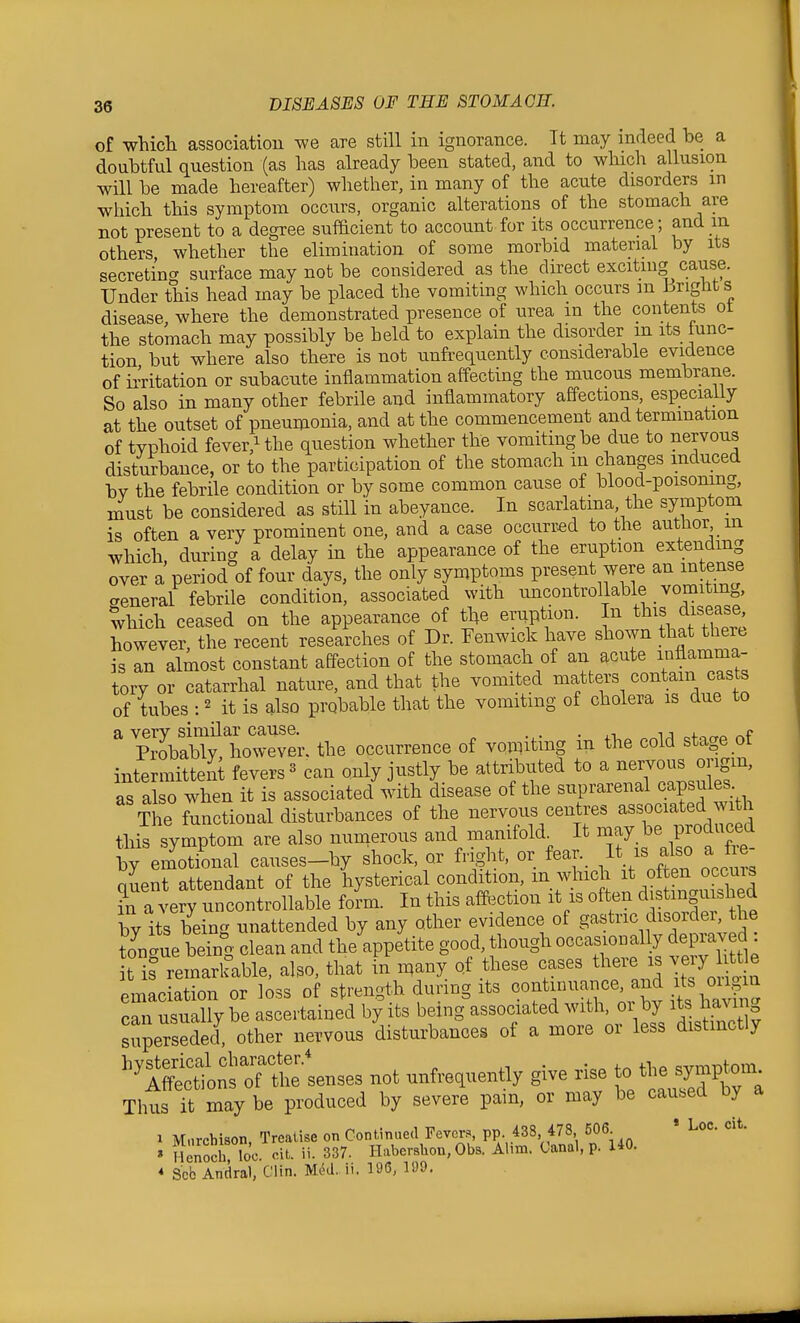 of which association we are still in ignorance. It may indeed he a doubtful question (as has already heen stated, and to which allusion will he made hereafter) whether, in many of the acute disorders m which this symptom occurs, organic alterations of the stomach are not present to a degree sufacient to account for its occurrence ; and m others, whether the elimination of some morbid material by its secreting surface may not be considered as the direct exciting cause. Under this head may be placed the vomiting which occurs m LrigHt s disease where the demonstrated presence of urea in the contents ot the stomach may possibly be held to explain the disorder m its iunc- tion but where also there is not unfi-equently considerable evidence of ii'ritation or subacute inflammation affecting the mucous membrane. So also in many other febrile and inflammatory affections, especially at the outset of pneumonia, and at the commencement and termination of typhoid fever,Uhe question whether the vomiting be due to nervous disturbance, or to the participation of the stomach in changes mduced by the febrile condition or by some common cause of blood-poisoning, niust be considered as stiU in abeyance. In scarlatma the symptom is often a very prominent one, and a case occurred to the author m which, during a delay in the appearance of the eruption extendmg over a period of four days, the only symptoms present were an mtense aeneral febrile condition, associated with uncontrollable vomitmg, which ceased on the appearance of the emption. In this disease, however, the recent researches of Dr. Fenwick have shown that there is an almost constant affection of the stomach of an acute inflamma- tory or catarrhal nature, and that the vomited matters contain casts of tubes : 2 it is also probable that the vomitmg of cholera is due to a very similar cause. . . . i j 4-,„„ Probably however, the occurrence of voinitmg m the cold stage ot intermitteiit fevers« can only justly be attributed to a ^^^Jl^'l^^S^'' as also when it is associated with disease of the TZftvith The functional disturbances of the nervous centres associated with this symptom are also numerous and manifold^ It may be produced by emVonal causes-by shock, or fright, or ^ar. It is also a fi quent attendant of the hysterical condition, m which o^ten o^^^^^^^^^ in a very uncontrollable form. In this afftection it is often d stinguished by its being unattended by any other evidence of g^Btnc disorder the ton-ue being clean and the appetite good, though occasionally depraved t is remarkable, also, that in n^any of these cases there is .^h^e emaciation or loss of strength during its ^^^J^^^^^^^'^^^ can usually be ascertained by its being associated with, oi by its haMn^ superseded, other nervous disturbances of a more or less distinctly hysterical character.* ,i • • 4.^ 4-1.0 o-,rmr.tnm Affections of the senses not unfrequently give rise to the symptom- Thus Tt maybe produced by severe pain, or may be caused by a 1 Marchison, Treatise on Continued Fever., PP. .438, 478 506 « Loc. cit. » HeS loc. cit. ii. 337. Habershon, Obs. Ahm. Uanal, p. 140. * Scb Andra), Clin. Med. ii. 196, 199.