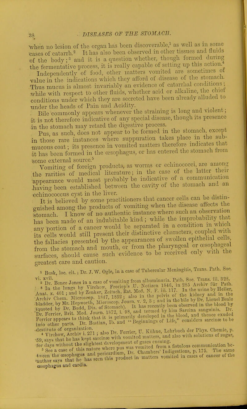 when no lesion of tlie organ lias been discoveralDle ^ as well as in some cases of catan-h.^ It has also heen observed in other tissues and fluids of the hody; ^ and it is a question whether, though formed during the fermentative process, it is really capable of setting up this action. Independently of food, other matters vomited are sometimes ot value in the indications which they afford of disease of the stomach. Thus mucus is almost invariably an evidence of catarrhal conditions; while with respect to other fluids, whether acid or alkaline, the clnet conditions under which they are secreted have been already alluded to under the heads of Pain and Acidity. r, • i , Bile commonly appears whenever the straining is long and violent; it is not therefore indicative of any special disease, though its presence -in the stomach may retard the digestive process. Pus as such, does not appear to be formed in the stomach except .in those rare instances where suppuration takes place m the sub- ■mucous coat; its presence in vomited matters therefore indicates that •it has been formed in the oesophagus, or has entered the stomach from some external source.^ . . „,,,^„,, Vomitin<:^ of foreign products, as worms or eclimococci, aie among the rarities of medical literature; in the case of the latter their •appearance would most probably be indicative of a communication .having been established between the cavity of the stomach ana an echinococcus cyst in the liver. It is believed by some practitioners that cancer cells can be c istin- e-uished among the products of vomiting when the disease affects the Stomach. I know of no authentic instance where such an observat oii has been made of an indubitable kind ; while the improbabihty that any portion of a cancer would be separated m a condition m whic its c&ls would still present their distinctive characters, coupled with the fallacies presented by the appearances of swollen epithelial cells from the stomach and mouth, or from the pharyngeal or cesophagea^ surfaces, should cause such evidence to be received only .Mth the greatest care and caution. 1 Busk, loc. cifc.; Dr. J. AV. Ogle, in a case of Tubercul.ar Meningitis, Trans. Patl,. Soc Dn Bence Jones in a case of vomiting iVom alljuminuna^ 'tn^-'^'^' (quoted by ^^r Buc d Uis. ot ^lomacj i J ^^^^.^^ sanguinis. Dr. Dr. Ferner, Bri . ed, Join^n J8^^^ .^^^^^ 1 Sur^ani' Dr^^^^^^^^^^^ --''^'^^•^ sarcin^tobe • destitute of organization _ Lclirbucb der Pli.vs. Chemic, p. ■for' lithout the B^gWest dc..lopme^^^ eo.n.unication bc- « See a case of tins nature whe c pus ^^as ^g'^^'J^J J,°j„^ii^,giio„s, p. 175. The same .IS^rSir^^s 2n S'p;^^.S\^i;S vo^i^d in ci of cancer of tUe oesophagus and cardia.