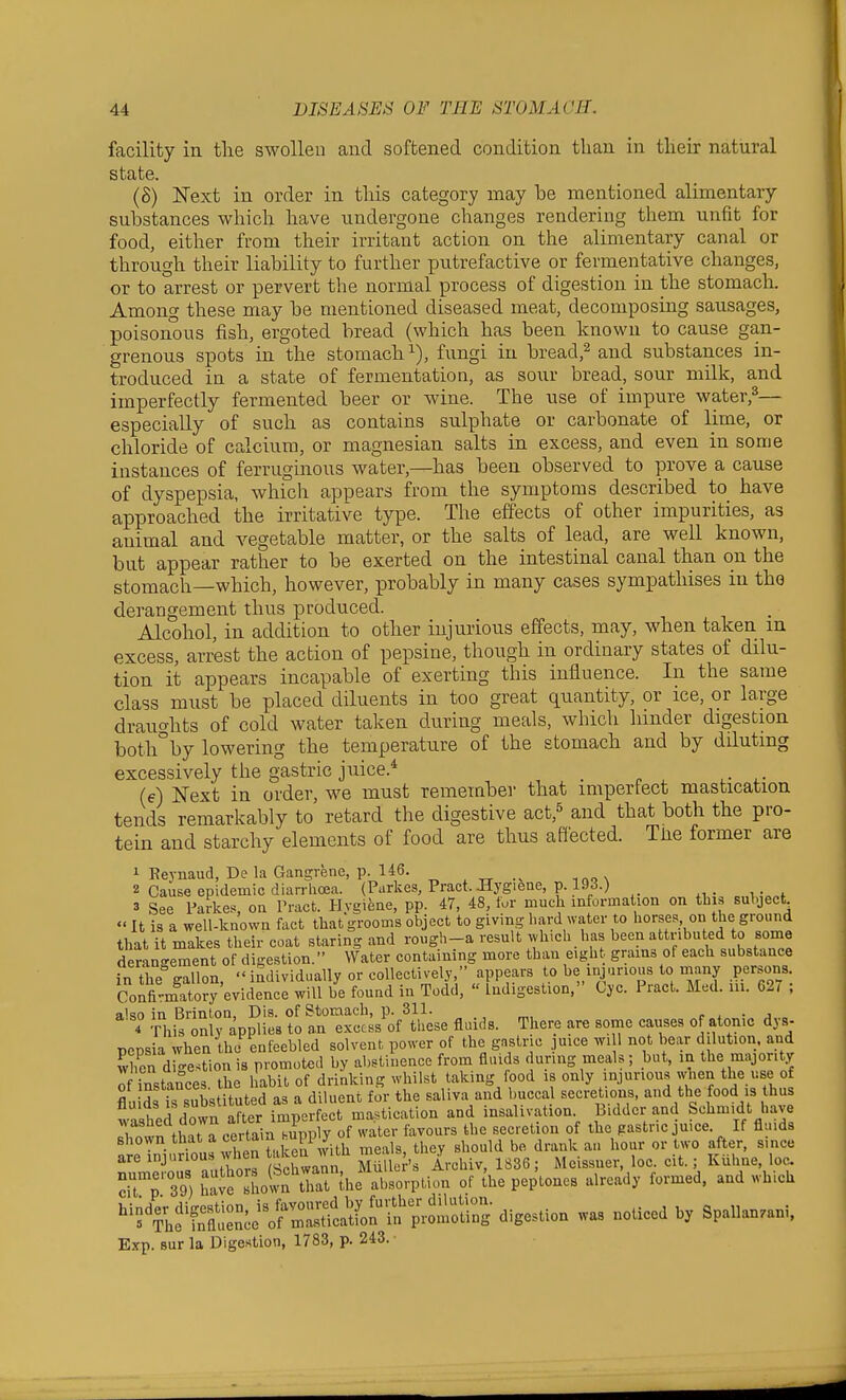facility in the swollen and softened condition than in tlieir natural state. (S) Next in order in this category may be mentioned alimentary substances which have undergone changes rendering them unfit for food, either from their irritant action on the alimentary canal or through their liability to further putrefactive or fermentative changes, or to arrest or pervert the normal process of digestion in the stomach. Among these may be mentioned diseased meat, decomposing sausages, poisonous fish, ergoted bread (which has been known to cause gan- grenous spots in the stomach^), fungi in bread,^ and substances in- troduced in a state of fermentation, as sour bread, sour mdk, and imperfectly fermented beer or wine. The use of impure water,^— especially of such as contains sulphate or carbonate of lime, or chloride of calcium, or magnesian salts in excess, and even in some instances of ferruginous water,—has been observed to prove a cause of dyspepsia, which appears from the symptoms described to have approached the irritative type. The effects of other impurities, as animal and vegetable matter, or the salts of lead, are well known, but appear rather to be exerted on the intestinal canal than on the stomach—which, however, probably in many cases sympathises in the derangement thus produced. Alcohol, in addition to other injurious effects, may, when taken in excess, arrest the action of pepsine, though in ordinary states of dilu- tion it appears incapable of exerting this influence. In the same class must be placed diluents in too great quantity, or ice, or large draucrhts of cold water taken during meals, which hinder digestion botli°by lowering the temperature of the stomach and by diluting excessively the gastric juice.* _ (e) Next in order, we must remember that impertect mastication tends remarkably to retard the digestive act,^ and that both the pro- tein and starchy elements of food are thus aflected. The former are 1 Keynaud, De la Gangrene, p. 146. _ ^ „ . 2 Cause epidemic dian-lioea. (Parkes, Pract. Bygifene, p. 193.) 3 See Parkes, on Pract. Hygiene, pp. 47, 48, for much information on this suhject «It is a well-known fact that grooms object to giving hard water to horses on the ground that it makes their coat staring and rough-a result which has been attributed to some derangement of digestion. Water containing more than eigh grains of each substance in the gallon,  individually or collectively, appears to be injurious to many persons. Confirmatory evidence wiU be found in Todd,  Indigestion, Cyc. Pract. Med. in. 62, ; also in Brinton, Dis. of Stomach, p. 311. r . • j 4 This only applies to an excess of these fluids. There are some causes of atonic dys- pepsia when the enfeebled solvent power of the gastric juice wi 1 not bear dilution, and Kn d o-e^tion is promoted by abstinence from fluids during meals; but, in the majority of instances the habit of drinking whilst taking food is only injurious when the use of SuSst subs itut d as a diluen. for the saliva and buccal secretions, and the food is thus washed down after imperfect mastication and insalivation Bidder and Schmidt have wastiea aowu a i favours the secretion of the gastric juice. If fluids ''''•Vl .^Xen ?.ken with meals, they should be drank an hour or two after, since are i°Jr °u vhen taken wau y Meissner, loc. cit.; Kiihne, loc. ■ 39 llSe Soln that lhe absorption of the peptones already formed, and which ''f^^^^S^^i^'l^ cligestion was noticed by SpaUanzani. Exp. sur la Digestion, 1783, p. 243.