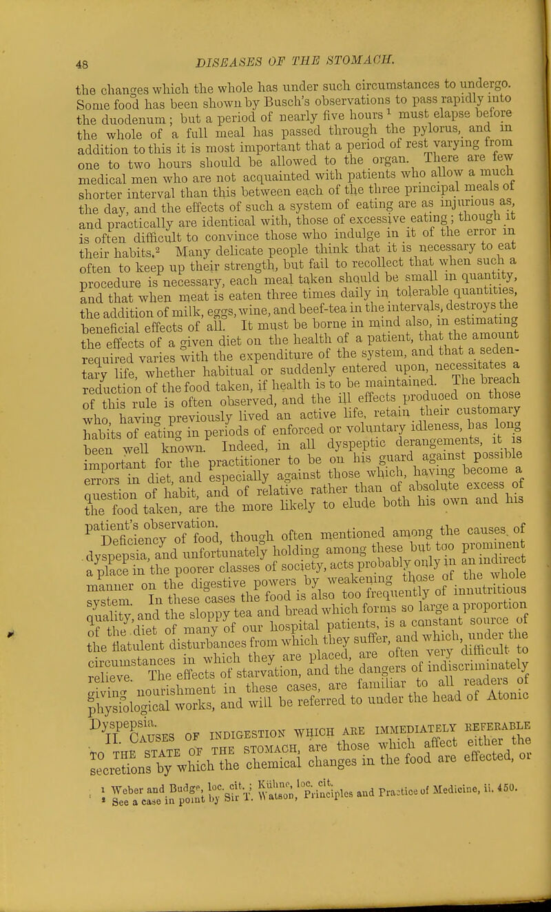 the chancres which the whole has under such cu'cumstances to undergo. Some food has been shown by Busch's observations to pass rapidly into the duodenum ; but a period of nearly five hours ^ must elapse before the whole of a full meal has passed through the pylorus, and m addition to this it is most important that a period of rest varying from one to two hours should be allowed to the organ There are few medical men who are not acquainted with patients who allow a much shorter interval than this between each of the three prmcipal meals ot the day, and the effects of such a system of eating are as injurious as and practically are identical with, those of excessive eating; though it is often dif&cult to convince those who indulge in it ot the error m their habits.2 Many delicate people think that it is necessary to eat often to keep up their strength, but fail to recolkct that when such a procedure is necessary, each meal taken should be small m quantity, and that when meat is eaten three times daily m tolerable quantities the addition of milk, eggs, wine, and beef-tea m the ^^temls, destroy beneficial effects of all. It must be borne m mmd also, m estimating the effects of a criven diet on the health of a patient, that the amount required varies with the expenditure of the system, and that a seden- tary Ufe, whether habitual or suddenly entered l^P-'/^-^ reduction of the food taken, if health is to be maintained. The bieach Tf his rule is often observed, and the ill effects produced on those who havi icr previously lived an active life, retain their customary Cits of eatino- in periods of enforced or voluntary idleness, has long bLfwell l^own Indeed, in all dyspeptic derangements, it is iZovZt foTthe practitioner to be on his guard agams possible eXs in diet and especially against those which, having become a auestion of habit and of relative rather than of absolnte excess of ?he food taken a^e the more likely to elude both his own and his ^Sd^^^^^^^^ though often mentioned among the causes, of tt S tutnt disTurbLces from wU they suff^^^^ ^^-l=tS ^d^^bSr^StJ^t^e ^^f^ sec ™ons bTwSLh t^^^ chemical changes m the food are effected, or ■ i S^^S^ilJ^llr^rV P;-£d.les and Pra.iceof Medicine, ii. .50.