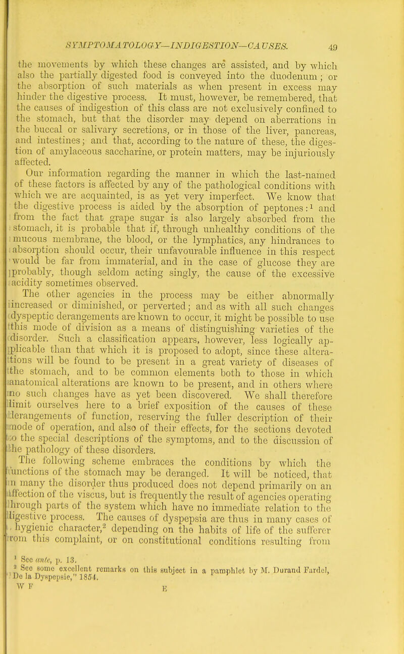 I SYMPTOMA TOLOGY—INDIGESTION—CA USES. 49 i the movements by which these changes are assisted, and by which also the partially digested food is conveyed into the duodenum ; or the absorption of such materials as when present in excess may hinder the digestive process. It must, however, be remembered, that the causes of indigestion of this class are not exclusively confined to the stomach, but that the disorder may depend on aberrations in the buccal or salivary secretions, or in those of tlie liver, pancreas, and intestines; and that, according to the nature of these, the diges- tion of amylaceous saccharine, or protein matters, may be injuriously affected. Our information regarding the manner in which the last-named of these factors is affected by any of the pathological conditions with which we are acquainted, is as yet very imperfect. We know that the digestive process is aided by the absorption of peptones: ^ and from the fact that grape sugar is also largely absorbed from the stomach, it is probable that if, through unhealthy conditions of the mucous membrane, the blood, or the lymphatics, any hindrances to absorption should occur, their unfavourable influence in this respect •would be far from immaterial, and in the case of glucose they are ]probably, though seldom acting singly, the cause of the excessive acidity sometimes observed. The other agencies in the process may be either abnormally iincreased or diminished, or perverted; and as with all such changes I dyspeptic derangements are known to occur, it might be possible to use tthis mode of division as a means of distinguishing varieties of the (disorder. Such a classification appears, however, less logically ap- iplicable than that which it is proposed to adopt, since these altera- ttions will be found to be present in a great variety of diseases of tthe stomach, and to be common elements both to those in which .anatomical alterations are known to be present, and in others wliere mo such clianges have as yet been discovered. We shall therefore iiimit ourselves here to a brief exposition of the causes of these 'derangements of function, reserving the fuller description of their i:aiode of operation, and also of their effects, for the sections devoted 00 the special descriptions of the symptoms, and to the discussion of bhe pathology of these disorders. The following scheme embraces the conditions by which the lunctions of the stomach may be deranged. It will be noticed, that in many the disorder thus produced does not depend primarily on an ilffection of the viscus, but is frequently the result of agencies operating Ihrough parts of the system which have no immediate relation to the lligestive process. The causes of dyspepsia are thus in many cases of 1 - hygienic character,^ depending on the habits of life of the sufferer rrom this complaint, or on constitutional conditions resulting from ' Sec an(c, \>. 13. 2 Sec some exccllGnfc remarks on this subject in a pamplilet by M. Durand Fardel, '•De!aDyspepsie, 1854. j f y J