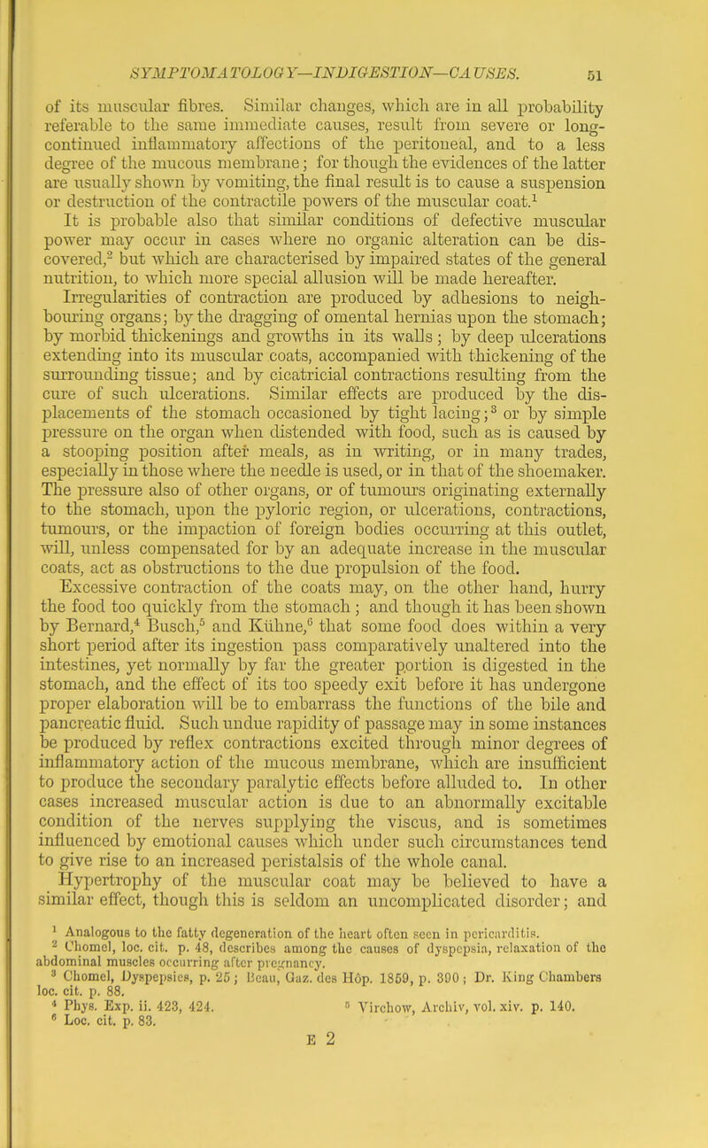 of its muscular fibres. Similar changes, which are iu all probability referable to the same immediate causes, result from severe or long- continued inflammatory affections of the peritoneal, and to a less degree of the mucous membrane; for though the evidences of the latter are usually shown by vomiting, the final result is to cause a suspension or destruction of the contractile powers of the muscular coat.^ It is probahle also that similar conditions of defective muscular power may occur iu cases where no organic alteration can be dis- covered,- but which are characterised by impaired states of the general nutrition, to which more special allusion will be made hereafter. Irregularities of contraction are produced by adhesions to neigh- bouring organs; hy the dragging of omental hernias upon the stomach; by morbid thickenings and growths in its walls ; by deep ulcerations extending into its muscular coats, accompanied with thickening of the surrounding tissue; and by cicatricial contractions resulting from the cure of such ulcerations. Similar effects are produced by the dis- placements of the stomach occasioned by tight lacing; ^ or by simple pressure on the organ when distended with food, such as is caused by a stooping position after meals, as in writing, or in many trades, especially in those where the needle is used, or in that of the shoemaker. The pressure also of other organs, or of tumours originating externally to the stomach, upon the pyloric region, or ulcerations, contractions, tumours, or the impaction of foreign bodies occurring at this outlet, will, unless compensated for by an adequate increase in the muscular coats, act as obstructions to the due propulsion of the food. Excessive contraction of the coats may, on the other hand, hurry the food too quickly from the stomach ; and though it has been shown by Bernard,* Busch,^ and Klihne,'' that some food does within a very short period after its ingestion pass comparatively unaltered into the intestines, yet normally by far the greater portion is digested in the stomach, and the effect of its too speedy exit before it has undergone proper elaboration will be to embarrass the functions of the bile and pancreatic fluid. Such undue rapidity of passage may in some instances be produced by reflex contractions excited through minor degrees of inflammatory action of the mucous membrane, which are insufficient to produce the secondary paralytic effects before alluded to. In other cases increased muscular action is due to an abnormally excitable condition of the nerves supplying the viscus, and is sometimes influenced by emotional causes which under such circumstances tend to give rise to an increased peristalsis of the whole canal. Hypertrophy of the muscular coat may be believed to have a similar effect, though this is seldom an uncomplicated disorder; and ^ Analogous to the fatty degeneration of the heart often !5ecn in pericarditis. ^ Chomel, loc. cit. p. 48, describes among the causes of dyspepsia, relaxation of the abdominal muscles occurring after preicnancy. 3 Chomel, Dyspepsies, p. 25; Beau, Oaz. des H6p. 1859, p. 390 ; Dr. King Chambers loc. cit. p. 88. 4 Phys. Exp. ii. 423, 424. » Virchow, Archiv, vol. xiv. p. 140. ' Loc. cit. p. 83. E 2