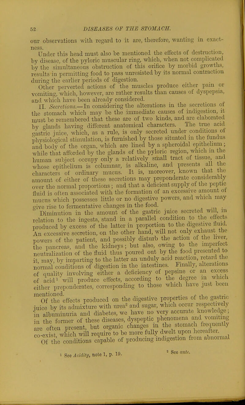 our observations with regard to it are, therefore, wanting in exact- ness Under this head must also be mentioned the effects of destruction, by disease, of the pyloric muscular ring, which, when not complicated by the simultaneous obstruction of this orifice by morbid growths, results in permitting food to pass unresisted by its normal contraction during the earlier periods of digestion. Other perverted actions of the muscles produce either pam or vomiting, which, however, are rather results than causes of dyspepsia, and whi'ch have been already considered. II. Secretions.—In considering the alterations in the secretions ot the stomach which may be the immediate causes of indigestion, it must be remembered that these are of two kinds, and are elaborated by olands having different anatomical characters. The true acid crastnc juice, which, as a rule, is only secreted under conditions of Jhysiolof^ical stimulation, is furnished by those situated m the fundus and body of the organ, which are lined by a spheroidal epithelium; while that afforded by the glands of the pyloric region, which m the human subject occupy only a relatively smaU tract of tissue and whose epitlielium is columnar, is alkaline, and presents all the characters of ordinary mucus. It is, moreover, known that the amount of either of these secretions may preponderate considerably over the normal proportions ; and that a deficient supply of the peptic fluid is often associated with the formation of an excessive amount ot mucus which possesses Httle or no digestive powers, and which may give rise to fermentative changes in the food. Diminution in the amoimt of the gastric juice secreted wiU, m relation to the ingesta, stand in a parallel condition to the ettects produced by excess of the latter in proportion to the digestive fliud. An excessive secretion, on the other hand, wiU not only exhaust the powers of the patient, and possibly disturb the action of the liyei^ the pancreas, and the kidneys; but also, owing to the impertect neutralization of the fluid thus poured out by the food presented to it may by imparting to the latter an unduly acid reaction, retard the normal conditions of digestion in the intestines. Finally, alterations of quality involving either a deficiency of pepsme or an excess of acid 1 will produce effects, according to the degree m which either preponderates, corresponding to those which have just been 'ofthfeffects produced on the digestive properties of the gastric iuice by its admixture with urea^ and sugar, which occiir respectively in albuminuria and diabetes, we have no very accurate knowledge; in the former of these diseases, dyspeptic phenomena and vomiting are often present, but organic changes in the stomach frequently co-exifc which wi^l require to be more fully dwelt upon hereafter. Of the conditions capable of producing indigestion from abnormal 1 See Acidity, note 1, p. 19- 2 See ante.