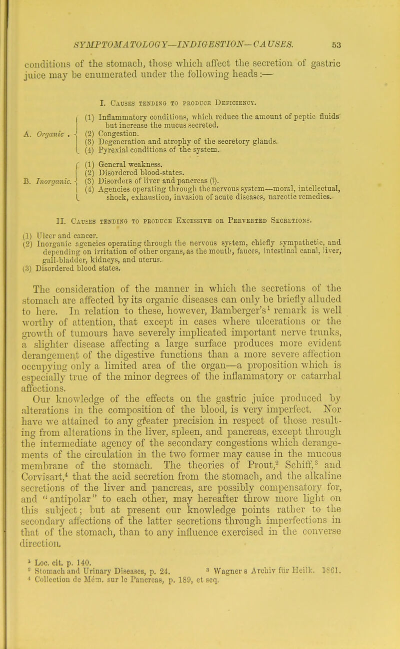 conditions of the stomach, those which affect the secretion of gastric juice may he enumerated under the following heads:— A. Organic I. Causes tendisq to produce Defioienoy. (1) Inflammatoiy conditions, which reduce the amount of peptic fluids but increase tlae mucus secreted. (2) Congestion. (3) Degeneration and atrophy of the secretoiy glands. (4) Pyrexial conditions of the system. f (1) General weakness. I (2) Disordered blood-states. B. Inorganic. \ (3) Disorders of liver and pancreas C?). I (4) Agencies operating through the nervous system—moral, intellectual, 1^ shock, exhaustion, invasion of acute diseases, narcotic remedies. II. Causes tending to pboduce Excessive or Perverted Secretions. (1) Ulcer and cancer. (2) Inorganic agencies operating through the nervous system, chiefly sympathetic,_and depending on irritation of other organs, as the mouth, fauces, intestinal canal, liver, gall-bladder, kidneys, and uterus. (3) Disordered blood states. The consideration of the manner in which the secretions of the stomach are affected by its organic diseases can only be briefly alluded to here. In relation to these, however, Bamberger's^ remark is well worthy of attention, that except in cases where ulcerations or the growth of tumours have severely implicated important nerve trunks, a slighter disease affecting a large surface produces more evident derangement of the digestive functions than a more severe affection occupying only a limited area of the organ—a proposition which is especially true of the minor degrees of the inflammatory or catarrhal affections. Our knov»4edge of the effects on the gastric juice produced by alterations in the composition of the blood, is very imperfect. Nor have we attained to any greater precision in respect of those result- ing from alterations in the liver, spleen, and pancreas, except through the intermediate agency of the secondary congestions which derange- ments of the circulation in the two former may cause in the mucous membrane of the stomach. The theories of Prout,^ Schiff,^ and Corvisart,^ that the acid secretion from the stomach; and the alkaline secretions of the liver and pancreas, are pos,sibly compensatory for, and antipolar to each other, may hereafter throw more light on this subject; but at present our knowledge points rather to the secondaiy affections of the latter secretions through imperfections in that of the stomach, than to any influence exercised in the converse direction. * Loc. cit. p. 140. Stomach and Urinary Diseaiscs, p. 24. ' Wagners Archiv fiir Heilk. 1861. Collection de Mem. sur Ic Pancreas, p. 189, et seq.