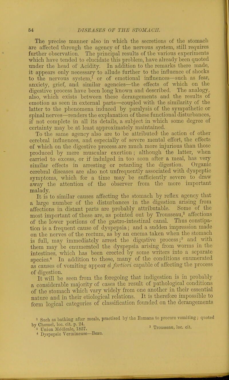 The precise mauuer also in wliicli the secretions of the stomach are affected through the agency of the nervous system, still requires further observation. The principal results of the various experiments which have tended to elucidate this problem, have already been quoted under the head of Acidity. In addition to the remarks there made, it appears only necessary to allude further to the influence of shocks to the nervous system,^ or of emotional influences—such as fear, anxiety, grief, and similar agencies—the effects of which on the digestive process have been long known and described. The analogy, also, which exists between these derangements and the results of emotion as seen in external parts—coupled with the similarity of the latter to the phenomena induced by paralysis of the sympathetic or spinal nerves—renders the explanation of these functional disturbances, if not complete in all its details, a subject in which some degree of certainty may be at least approximately maintained. To the same agency also are to be attributed the action of other cerebral influences, and especially of severe mental effort, the effects of which on the digestive process are much more injurious than those produced by mere muscular exertion; although the latter, when carried to excess, or if indulged in too soon after a meal, has very similar effects in arresting or retarding the digestion. Organic cerebral diseases are also not unfrequently associated with dyspeptic symptoms, which for a time may be sufficiently severe to draw away the attention of the observer from the more important malady. It is to similar causes affecting the stomach by reflex agency that a large number of the disturbances in the digestion arising from affections in distant parts are probably attributable. Some of the most important of these are, as pointed out by Trousseau,^ affections of the lower portions of the gastro-intestinal canal. Thus constipa- tion is a frequent cause of dyspepsia; and a sudden impression made on the nerves of the rectum, as by an enema taken when the stomach is full, may immediately arrest the digestive process ;3 and_ with them may be enumerated the dyspepsia arising from worms in the intestines, which has been erected by some writers into a separate species.* In addition to these, many of the conditions enumerated as causes of vomiting appear d fortiori capable of affecting the process of digestion. It will be seen from the foregoing that indigestion is m probably a considerable majority of cases the result of pathological conditions of the stomach which vary widely from one another in their essential nature and in their etiological relations. It is therefore impossible to form loo-ical categories of classification founded on the derangements I Such as bathing after meals, practised by Chomel, loc. cit. p. 24. •■^ Union Mddicale, 1857. * Dyspepsie Vermineuse—Beau, by tlie Eomans to procure vomiting; quoted