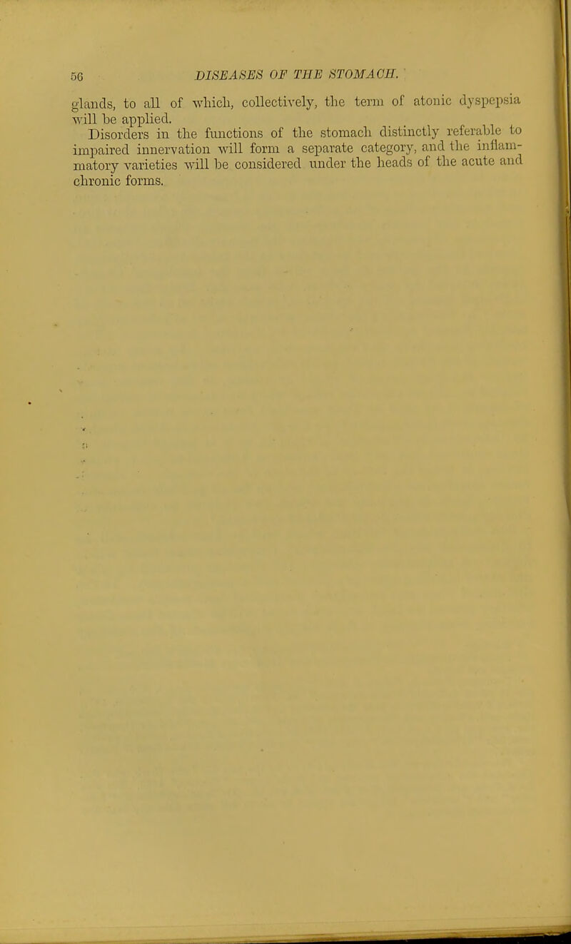 glands, to all of whicli, collectively, the term of atonic dyspepsia will be applied. Disorders in the functions of the stomach distinctly referable to impaired innervation will form a separate category, and the inflam- matory varieties will be considered under the heads of the acute and chronic forms.