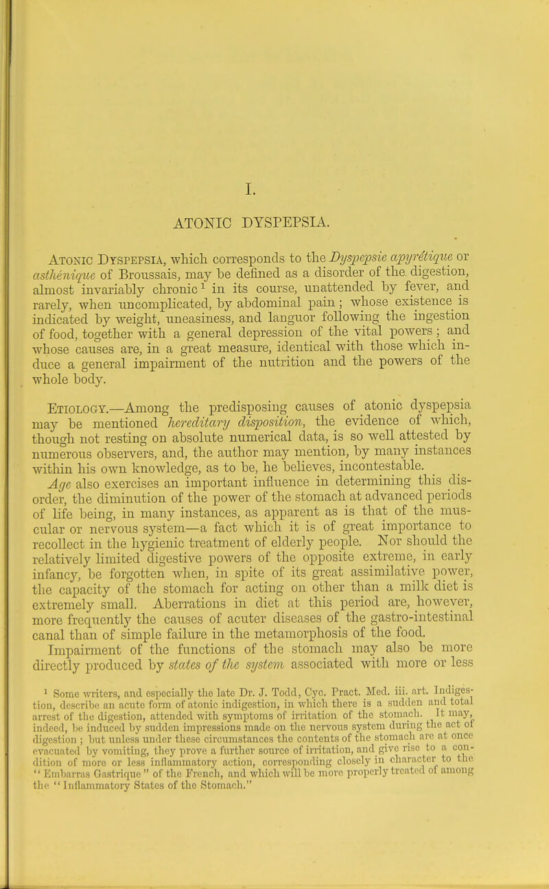 I. ATONIC DYSPEPSIA. Atonic Dyspepsia, which, corresponds to the Bys'pt'psie apyrdtique or asthenique of Broussais, may he defined as a disorder of the. digestion, almost invariahly chronic^ in its course, unattended hy fever, and rarely, when uncompHcated, hy ahdominal pain; whose existence is indicated hy weight, uneasiness, and languor following the ingestion of food, together with a general depression of the vital powers ; and whose causes are, in a great measure, identical with those which in- duce a general impairment of the nutrition and the powers of the whole hody. Etiology.—Among the predisposing causes of atonic dyspepsia may he mentioned hereditary disposition, the evidence of which, though not resting on ahsolute numerical data, is so well attested by numerous observers, and, the author may mention, by many instances witliin his own knowledge, as to be, he believes, incontestable. Age also exercises an important influence in determining this dis- order, the diminution of the power of the stomach at advanced periods of Life being, in many instances, as apparent as is that of the mus- cular or nervous system—a fact which it is of great importance to recoUect in the hygienic treatment of elderly people. Nor should the relatively limited digestive powers of the opposite extreme, in early infancy, be forgotten when, in spite of its great assimilative power, the capacity of the stomach for acting on other than a milk diet is extremely small. Aberrations in diet at this period are, however, more frequently the causes of acuter diseases of the gastro-intestinal canal than of simple failure in the metamorphosis of the food. Impairment of the functions of the stomach may also be more directly produced by states of the system associated with more or less 1 Some writers, and especially the late Dr. J. Todd, C^'o. Pract. Med. iii. art. Indiges- tion, describe an acute fonn of atonic indigestion, in whicli there is a sudden aud total arrest of the digestion, attended with symptoms of irritation of the stomach. It may indeed, be induced by sudden impressions made on the nervous system during the act or digestion ; but unless under these circumstances the contents of the stomach are at once evacuated by vomiting, they prove a further source of irritation, and give rise to a con- dition of more or less inflammatory action, corresponding closely in character to the  Embarras Ga.strique  of the French, and which will be more properly treated ot among the  Inflammatory States of the Stomach.