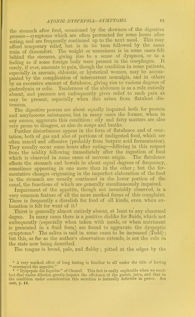 the stomacli after food, occasioned by the slowness of the digestive process—symptoms which are often protracted for some hours after eating, and are frequently continued up to the next meal. This may afforcf temporary relief, but is in its turn followed by the same train of discomfort. The weight or uneasiness is in some cases felt behind the sternum, giving rise to a sense of dyspncea, or to a feeling as if some foreign body were present in the oesophagus. It rarelyt if ever, amounts to pain, though the condition in some patients, especially in anremic, chlorotic, or hysterical women, may be accom- panied by the complication of intercurrent neuralgia, and in others by an excessive amount of flatulence, giving rise to various degrees of gastrodynia or colic. Tenderness of the abdomen is as a rule entirely absent, and pressure not unfrequently gives relief to such pain as may be present, especially when this arises from flatulent dis- tension. The digestive powers are about equally impaired both for protein and amylaceous substances, but in many cases the former, when in any excess, aggravate this condition: oily and fatty matters are also very prone to disagree, as also do soups and broths. Further disturbances appear in the form of flatulence and of eruc- tation, both of gas and also of portions of undigested food, which are often rancid and offensive (probably from butyric acid fermentation). They usually occur some hours after eating—differing in this respect from the acidity following immediately after the ingestion of food which is observed in some cases of nervous origin. The flatulence affects the stomach and bowels in about equal degrees of frequency, sometimes appearing in one more than in the other; but the fer- mentative changes originating in the imperfect elaboration of the food in the stomach are usually continued in the lower portion of the canal, the functions of which are generally simultaneously impaired. Impairment of the appetite, though not invariably observed, is a very common feature of all the more marked forms of this complaint. There is frequently a disrelish for food of all kinds, even when ex- haustion is felt for want of it.^ Thirst is generally almost entirely absent, at least to any abnormal degree. In many cases there is a positive dislike for fluids, whicli not unfrequently (especially when taken with meals, or when nutriment is presented in a fluid form) are found to aggravate the dyspeptic symptoms.2 The saliva is said in some cases to be increased (Todd); but this, as far as the author's observation extends, is not the rule in the state now being described. The tongue is broad, pale, and flabby; pitted at the edges by the ^ A very marked effect of long fasting is familiar to all under the title of having  overstayed the appetite. *  Dyspepsie des liquides  of Chomel. This fact is easily explicable when we recol- lect that undue dilution greatly impairs the efficiency of the gastric juice, and that in the condition under consideration this secretion is naturally defective in power. See ante, p. 44,